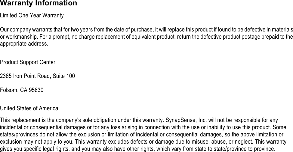     Warranty Information Limited One Year Warranty Our company warrants that for two years from the date of purchase, it will replace this product if found to be defective in materials or workmanship. For a prompt, no charge replacement of equivalent product, return the defective product postage prepaid to the appropriate address. Product Support Center 2365 Iron Point Road, Suite 100 Folsom, CA 95630 United States of America This replacement is the company's sole obligation under this warranty. SynapSense, Inc. will not be responsible for any incidental or consequential damages or for any loss arising in connection with the use or inability to use this product. Some states/provinces do not allow the exclusion or limitation of incidental or consequential damages, so the above limitation or exclusion may not apply to you. This warranty excludes defects or damage due to misuse, abuse, or neglect. This warranty gives you specific legal rights, and you may also have other rights, which vary from state to state/province to province.  