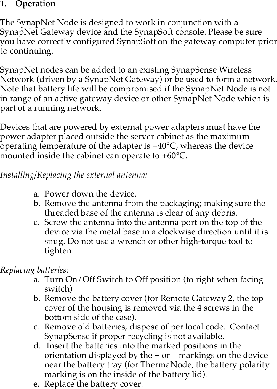    1.   Operation  The SynapNet Node is designed to work in conjunction with a SynapNet Gateway device and the SynapSoft console. Please be sure you have correctly configured SynapSoft on the gateway computer prior to continuing.  SynapNet nodes can be added to an existing SynapSense Wireless Network (driven by a SynapNet Gateway) or be used to form a network. Note that battery life will be compromised if the SynapNet Node is not in range of an active gateway device or other SynapNet Node which is part of a running network.  Devices that are powered by external power adapters must have the power adapter placed outside the server cabinet as the maximum operating temperature of the adapter is +40&deg;C, whereas the device mounted inside the cabinet can operate to +60&deg;C.  Installing/Replacing the external antenna:  a. Power down the device. b. Remove the antenna from the packaging; making sure the threaded base of the antenna is clear of any debris. c. Screw the antenna into the antenna port on the top of the device via the metal base in a clockwise direction until it is snug. Do not use a wrench or other high-torque tool to tighten.   Replacing batteries: a. Turn On/Off Switch to Off position (to right when facing switch) b. Remove the battery cover (for Remote Gateway 2, the top cover of the housing is removed via the 4 screws in the bottom side of the case). c. Remove old batteries, dispose of per local code.  Contact SynapSense if proper recycling is not available.  d.  Insert the batteries into the marked positions in the orientation displayed by the + or &ndash; markings on the device near the battery tray (for ThermaNode, the battery polarity marking is on the inside of the battery lid). e. Replace the battery cover. 