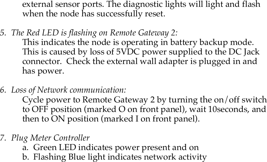    external sensor ports. The diagnostic lights will light and flash when the node has successfully reset.  5. The Red LED is flashing on Remote Gateway 2: This indicates the node is operating in battery backup mode.  This is caused by loss of 5VDC power supplied to the DC Jack connector.  Check the external wall adapter is plugged in and has power.  6. Loss of Network communication: Cycle power to Remote Gateway 2 by turning the on/off switch to OFF position (marked O on front panel), wait 10seconds, and then to ON position (marked I on front panel).    7. Plug Meter Controller a. Green LED indicates power present and on b. Flashing Blue light indicates network activity 