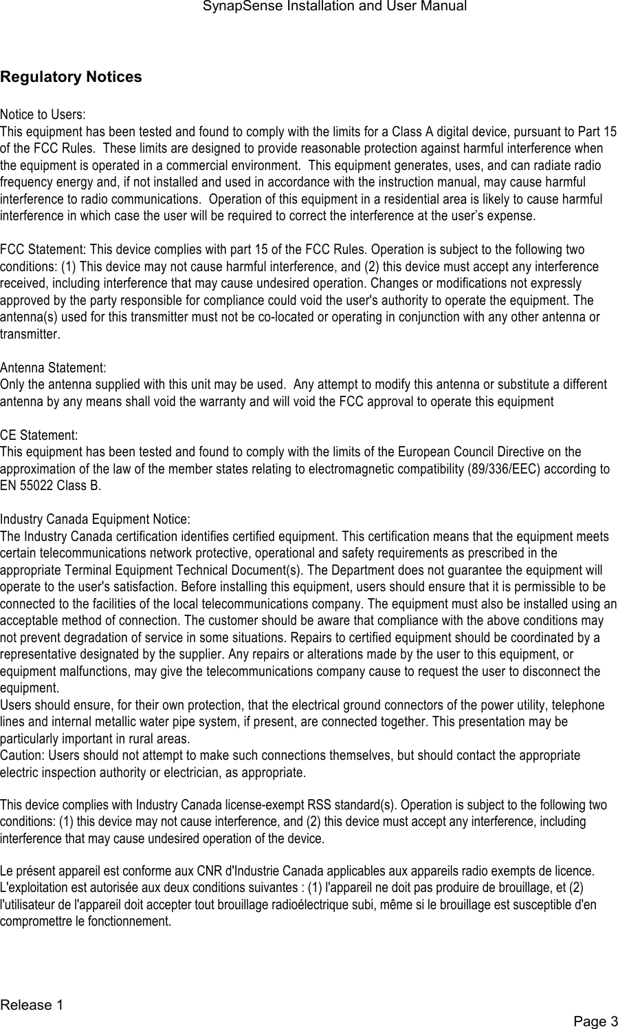 SynapSense Installation and User Manual   Release 1     Page 3  Regulatory Notices  Notice to Users: This equipment has been tested and found to comply with the limits for a Class A digital device, pursuant to Part 15 of the FCC Rules.  These limits are designed to provide reasonable protection against harmful interference when the equipment is operated in a commercial environment.  This equipment generates, uses, and can radiate radio frequency energy and, if not installed and used in accordance with the instruction manual, may cause harmful interference to radio communications.  Operation of this equipment in a residential area is likely to cause harmful interference in which case the user will be required to correct the interference at the user&rsquo;s expense.  FCC Statement: This device complies with part 15 of the FCC Rules. Operation is subject to the following two conditions: (1) This device may not cause harmful interference, and (2) this device must accept any interference received, including interference that may cause undesired operation. Changes or modifications not expressly approved by the party responsible for compliance could void the user's authority to operate the equipment. The antenna(s) used for this transmitter must not be co-located or operating in conjunction with any other antenna or transmitter.  Antenna Statement: Only the antenna supplied with this unit may be used.  Any attempt to modify this antenna or substitute a different antenna by any means shall void the warranty and will void the FCC approval to operate this equipment  CE Statement: This equipment has been tested and found to comply with the limits of the European Council Directive on the approximation of the law of the member states relating to electromagnetic compatibility (89/336/EEC) according to EN 55022 Class B.  Industry Canada Equipment Notice: The Industry Canada certification identifies certified equipment. This certification means that the equipment meets certain telecommunications network protective, operational and safety requirements as prescribed in the appropriate Terminal Equipment Technical Document(s). The Department does not guarantee the equipment will operate to the user's satisfaction. Before installing this equipment, users should ensure that it is permissible to be connected to the facilities of the local telecommunications company. The equipment must also be installed using an acceptable method of connection. The customer should be aware that compliance with the above conditions may not prevent degradation of service in some situations. Repairs to certified equipment should be coordinated by a representative designated by the supplier. Any repairs or alterations made by the user to this equipment, or equipment malfunctions, may give the telecommunications company cause to request the user to disconnect the equipment. Users should ensure, for their own protection, that the electrical ground connectors of the power utility, telephone lines and internal metallic water pipe system, if present, are connected together. This presentation may be particularly important in rural areas. Caution: Users should not attempt to make such connections themselves, but should contact the appropriate electric inspection authority or electrician, as appropriate. This device complies with Industry Canada license-exempt RSS standard(s). Operation is subject to the following two conditions: (1) this device may not cause interference, and (2) this device must accept any interference, including interference that may cause undesired operation of the device. Le pr&eacute;sent appareil est conforme aux CNR d'Industrie Canada applicables aux appareils radio exempts de licence. L'exploitation est autoris&eacute;e aux deux conditions suivantes : (1) l'appareil ne doit pas produire de brouillage, et (2) l'utilisateur de l'appareil doit accepter tout brouillage radio&eacute;lectrique subi, m&ecirc;me si le brouillage est susceptible d'en compromettre le fonctionnement.