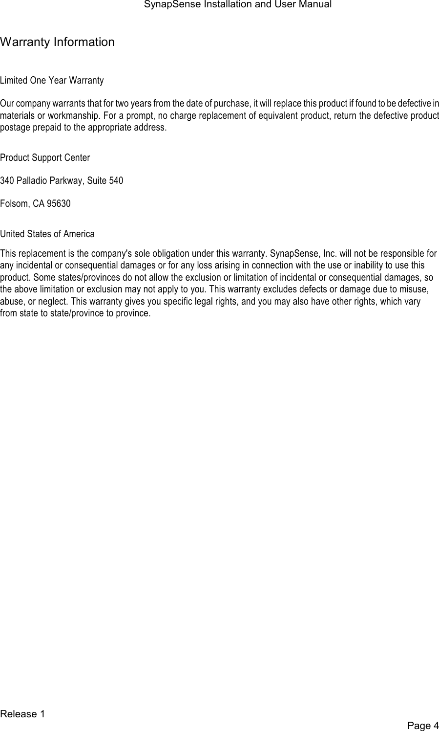SynapSense Installation and User Manual   Release 1     Page 4 Warranty Information  Limited One Year Warranty Our company warrants that for two years from the date of purchase, it will replace this product if found to be defective in materials or workmanship. For a prompt, no charge replacement of equivalent product, return the defective product postage prepaid to the appropriate address. Product Support Center 340 Palladio Parkway, Suite 540 Folsom, CA 95630 United States of America This replacement is the company's sole obligation under this warranty. SynapSense, Inc. will not be responsible for any incidental or consequential damages or for any loss arising in connection with the use or inability to use this product. Some states/provinces do not allow the exclusion or limitation of incidental or consequential damages, so the above limitation or exclusion may not apply to you. This warranty excludes defects or damage due to misuse, abuse, or neglect. This warranty gives you specific legal rights, and you may also have other rights, which vary from state to state/province to province.  