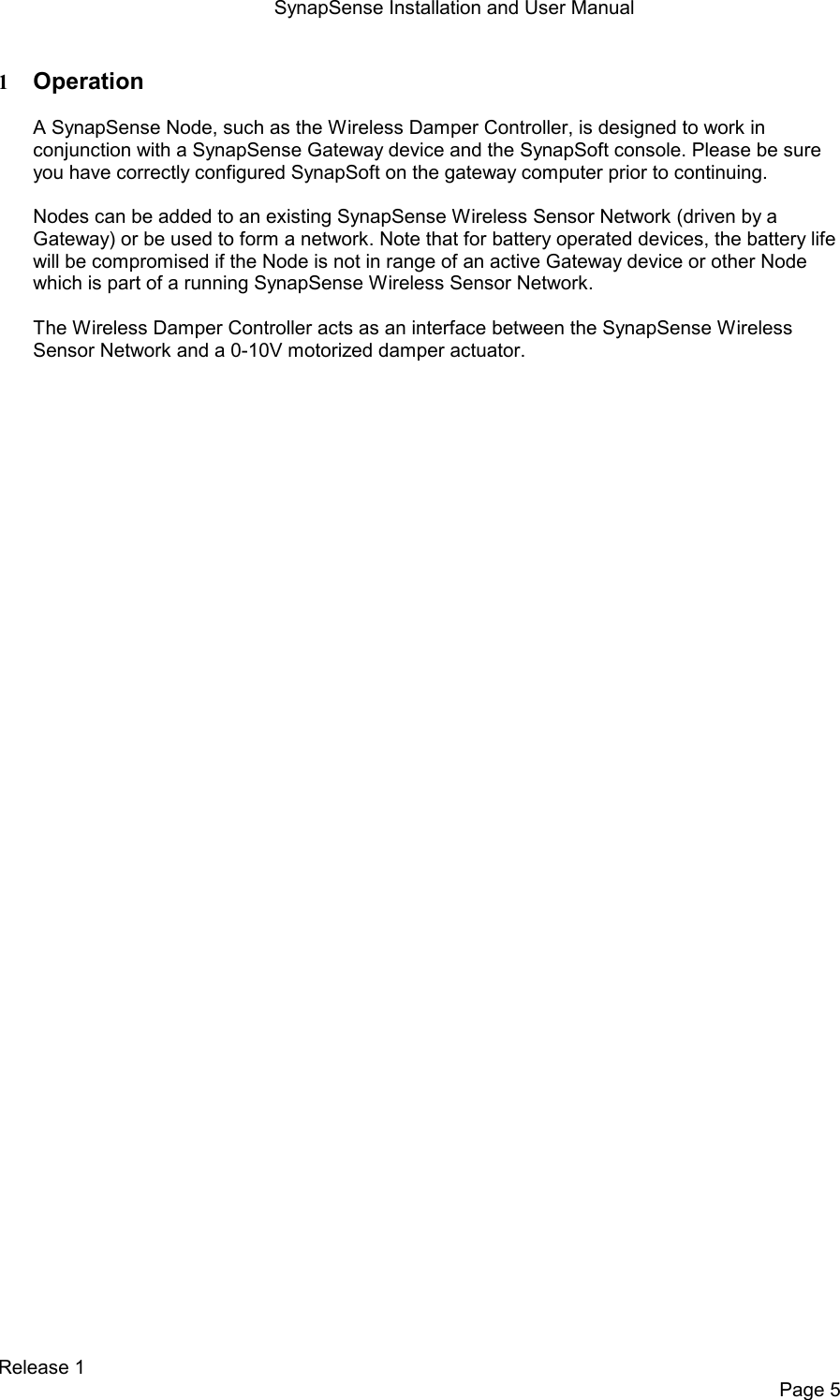 SynapSense Installation and User Manual   Release 1     Page 5 1 Operation  A SynapSense Node, such as the Wireless Damper Controller, is designed to work in conjunction with a SynapSense Gateway device and the SynapSoft console. Please be sure you have correctly configured SynapSoft on the gateway computer prior to continuing.  Nodes can be added to an existing SynapSense Wireless Sensor Network (driven by a Gateway) or be used to form a network. Note that for battery operated devices, the battery life will be compromised if the Node is not in range of an active Gateway device or other Node which is part of a running SynapSense Wireless Sensor Network.  The Wireless Damper Controller acts as an interface between the SynapSense Wireless Sensor Network and a 0-10V motorized damper actuator. 