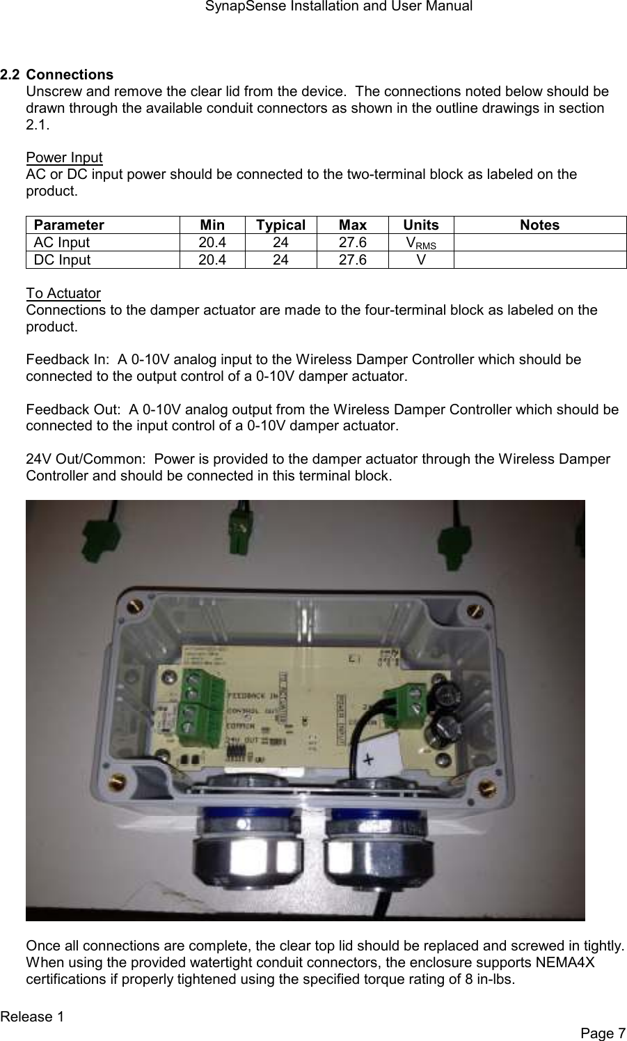 SynapSense Installation and User Manual   Release 1     Page 7  2.2  Connections Unscrew and remove the clear lid from the device.  The connections noted below should be drawn through the available conduit connectors as shown in the outline drawings in section 2.1.  Power Input AC or DC input power should be connected to the two-terminal block as labeled on the product.  Parameter  Min  Typical  Max  Units  Notes AC Input  20.4  24  27.6  VRMS   DC Input  20.4  24  27.6  V    To Actuator Connections to the damper actuator are made to the four-terminal block as labeled on the product.  Feedback In:  A 0-10V analog input to the Wireless Damper Controller which should be connected to the output control of a 0-10V damper actuator.  Feedback Out:  A 0-10V analog output from the Wireless Damper Controller which should be connected to the input control of a 0-10V damper actuator.  24V Out/Common:  Power is provided to the damper actuator through the Wireless Damper Controller and should be connected in this terminal block.    Once all connections are complete, the clear top lid should be replaced and screwed in tightly. When using the provided watertight conduit connectors, the enclosure supports NEMA4X certifications if properly tightened using the specified torque rating of 8 in-lbs. 