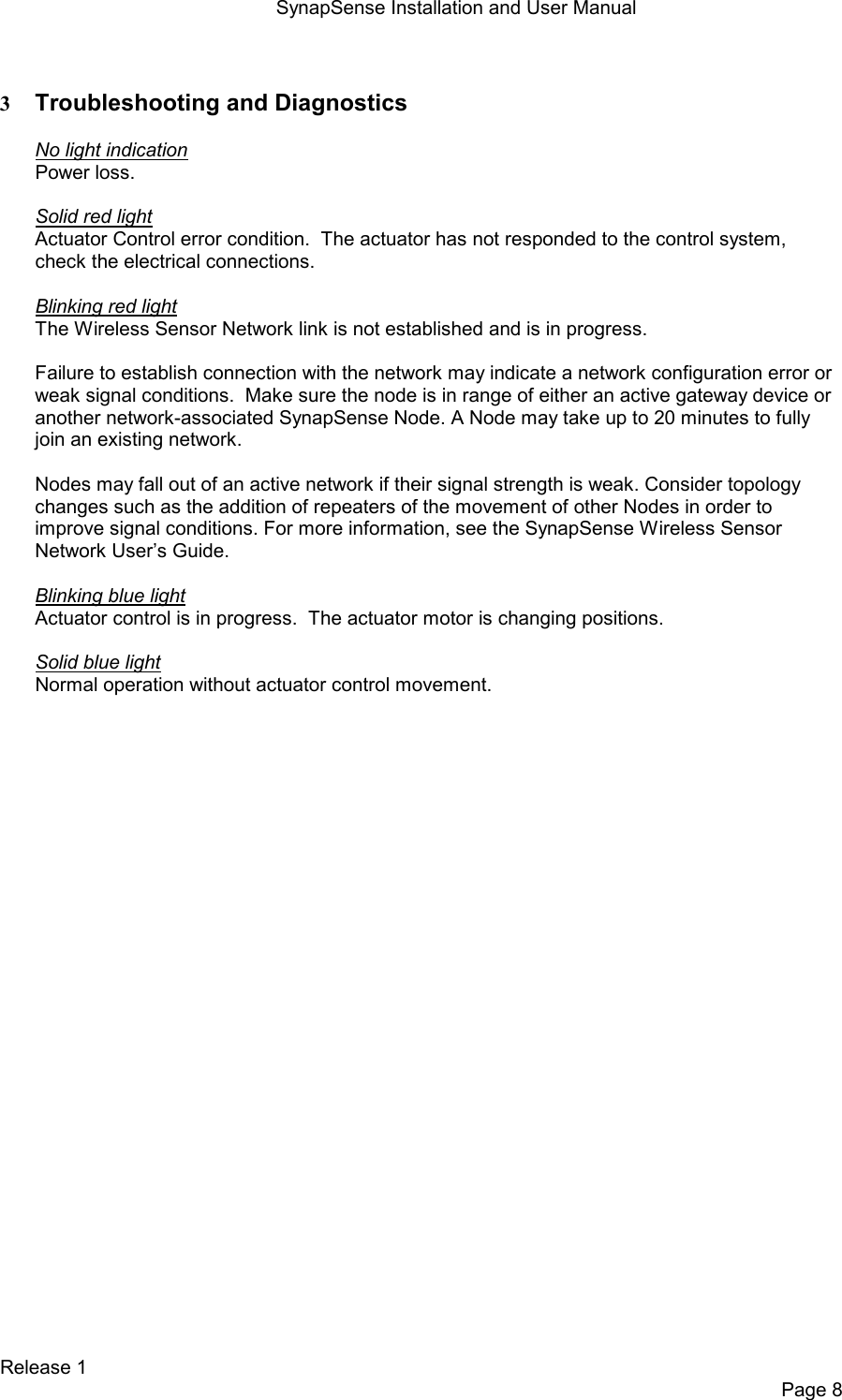 SynapSense Installation and User Manual   Release 1     Page 8  3 Troubleshooting and Diagnostics  No light indication Power loss.  Solid red light Actuator Control error condition.  The actuator has not responded to the control system, check the electrical connections.  Blinking red light The Wireless Sensor Network link is not established and is in progress.  Failure to establish connection with the network may indicate a network configuration error or weak signal conditions.  Make sure the node is in range of either an active gateway device or another network-associated SynapSense Node. A Node may take up to 20 minutes to fully join an existing network.  Nodes may fall out of an active network if their signal strength is weak. Consider topology changes such as the addition of repeaters of the movement of other Nodes in order to improve signal conditions. For more information, see the SynapSense Wireless Sensor Network User&rsquo;s Guide.  Blinking blue light Actuator control is in progress.  The actuator motor is changing positions.  Solid blue light Normal operation without actuator control movement.  