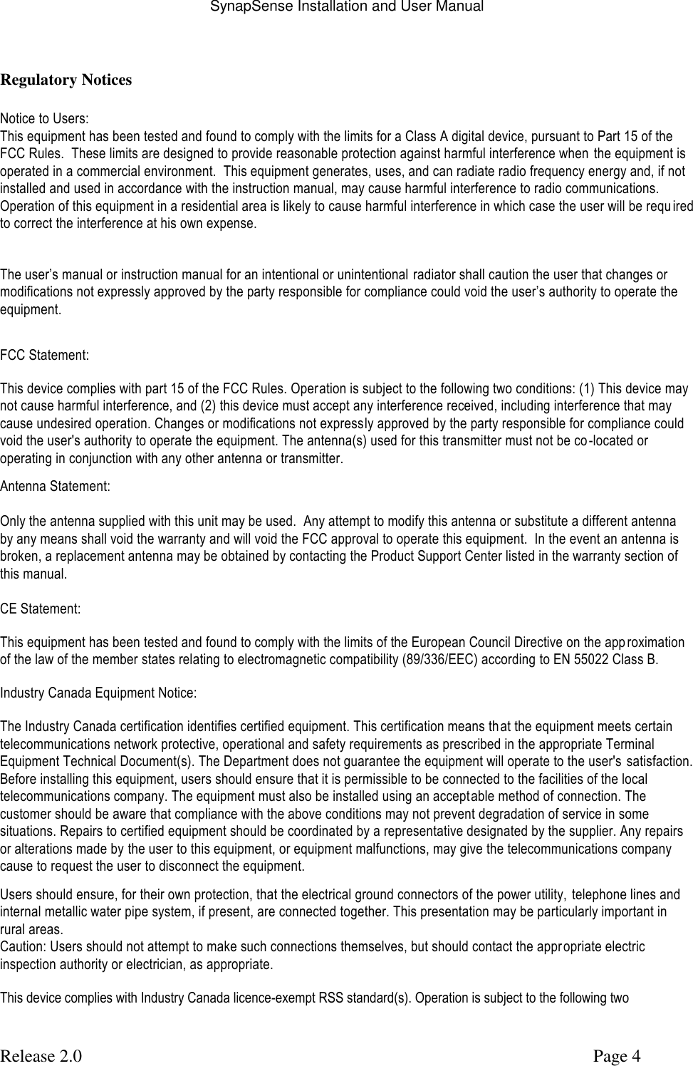 SynapSense Installation and User Manual   Release 2.0     Page 4  Regulatory Notices  Notice to Users: This equipment has been tested and found to comply with the limits for a Class A digital device, pursuant to Part 15 of the FCC Rules.  These limits are designed to provide reasonable protection against harmful interference when  the equipment is operated in a commercial environment.  This equipment generates, uses, and can radiate radio frequency energy and, if not installed and used in accordance with the instruction manual, may cause harmful interference to radio communications.   Operation of this equipment in a residential area is likely to cause harmful interference in which case the user will be requ ired to correct the interference at his own expense.  The user&rsquo;s manual or instruction manual for an intentional or unintentional radiator shall caution the user that changes or modifications not expressly approved by the party responsible for compliance could void the user&rsquo;s authority to operate the equipment.  FCC Statement: This device complies with part 15 of the FCC Rules. Operation is subject to the following two conditions: (1) This device may not cause harmful interference, and (2) this device must accept any interference received, including interference that may cause undesired operation. Changes or modifications not expressly approved by the party responsible for compliance could void the user's authority to operate the equipment. The antenna(s) used for this transmitter must not be co -located or operating in conjunction with any other antenna or transmitter. Antenna Statement:  Only the antenna supplied with this unit may be used.  Any attempt to modify this antenna or substitute a different antenna by any means shall void the warranty and will void the FCC approval to operate this equipment.  In the event an antenna is broken, a replacement antenna may be obtained by contacting the Product Support Center listed in the warranty section of this manual.  CE Statement: This equipment has been tested and found to comply with the limits of the European Council Directive on the app roximation of the law of the member states relating to electromagnetic compatibility (89/336/EEC) according to EN 55022 Class B. Industry Canada Equipment Notice: The Industry Canada certification identifies certified equipment. This certification means th at the equipment meets certain telecommunications network protective, operational and safety requirements as prescribed in the appropriate Terminal Equipment Technical Document(s). The Department does not guarantee the equipment will operate to the user's  satisfaction. Before installing this equipment, users should ensure that it is permissible to be connected to the facilities of the local telecommunications company. The equipment must also be installed using an acceptable method of connection. The customer should be aware that compliance with the above conditions may not prevent degradation of service in some situations. Repairs to certified equipment should be coordinated by a representative designated by the supplier. Any repairs or alterations made by the user to this equipment, or equipment malfunctions, may give the telecommunications company cause to request the user to disconnect the equipment. Users should ensure, for their own protection, that the electrical ground connectors of the power utility,  telephone lines and internal metallic water pipe system, if present, are connected together. This presentation may be particularly important in rural areas. Caution: Users should not attempt to make such connections themselves, but should contact the appropriate electric inspection authority or electrician, as appropriate. This device complies with Industry Canada licence-exempt RSS standard(s). Operation is subject to the following two 