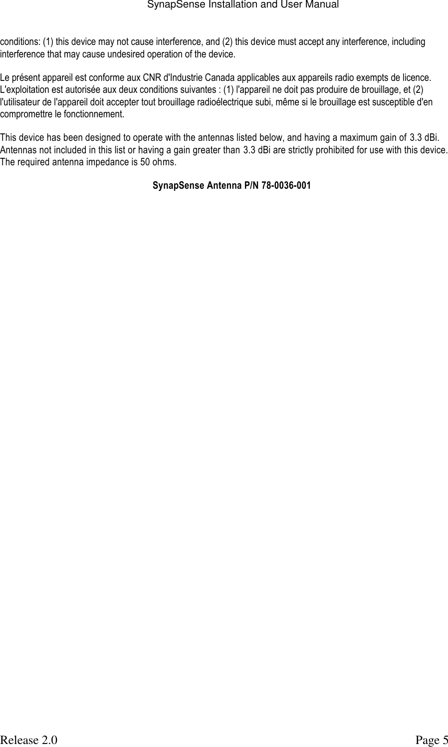 SynapSense Installation and User Manual   Release 2.0     Page 5 conditions: (1) this device may not cause interference, and (2) this device must accept any interference, including interference that may cause undesired operation of the device. Le pr&eacute;sent appareil est conforme aux CNR d'Industrie Canada applicables aux appareils radio exempts de licence. L'exploitation est autoris&eacute;e aux deux conditions suivantes : (1) l'appareil ne doit pas produire de brouillage, et (2) l'utilisateur de l'appareil doit accepter tout brouillage radio&eacute;lectrique subi, m&ecirc;me si le brouillage est susceptible d'en compromettre le fonctionnement. This device has been designed to operate with the antennas listed below, and having a maximum gain of  3.3 dBi. Antennas not included in this list or having a gain greater than 3.3 dBi are strictly prohibited for use with this device. The required antenna impedance is 50 ohms. SynapSense Antenna P/N 78-0036-001 
