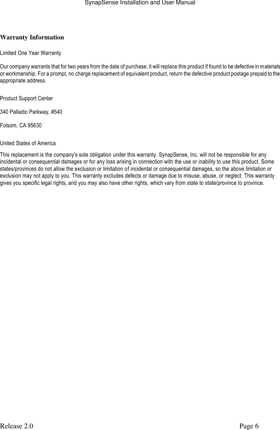 SynapSense Installation and User Manual   Release 2.0     Page 6  Warranty Information  Limited One Year Warranty Our company warrants that for two years from the date of purchase, it will replace this product if found to be defective in materials or workmanship. For a prompt, no charge replacement of equivalent product, return the defective product postage prepaid to the appropriate address. Product Support Center 340 Palladio Parkway, #540 Folsom, CA 95630 United States of America This replacement is the company's sole obligation under this warranty. SynapSense, Inc. will not be responsible for any incidental or consequential damages or for any loss arising in connection with the use or inability to use this product. Some  states/provinces do not allow the exclusion or limitation of incidental or consequential damages, so the above limitation or exclusion may not apply to you. This warranty excludes defects or damage due to misuse, abuse, or neglect. This warranty gives you specific legal rights, and you may also have other rights, which vary from state to state/province to province.  