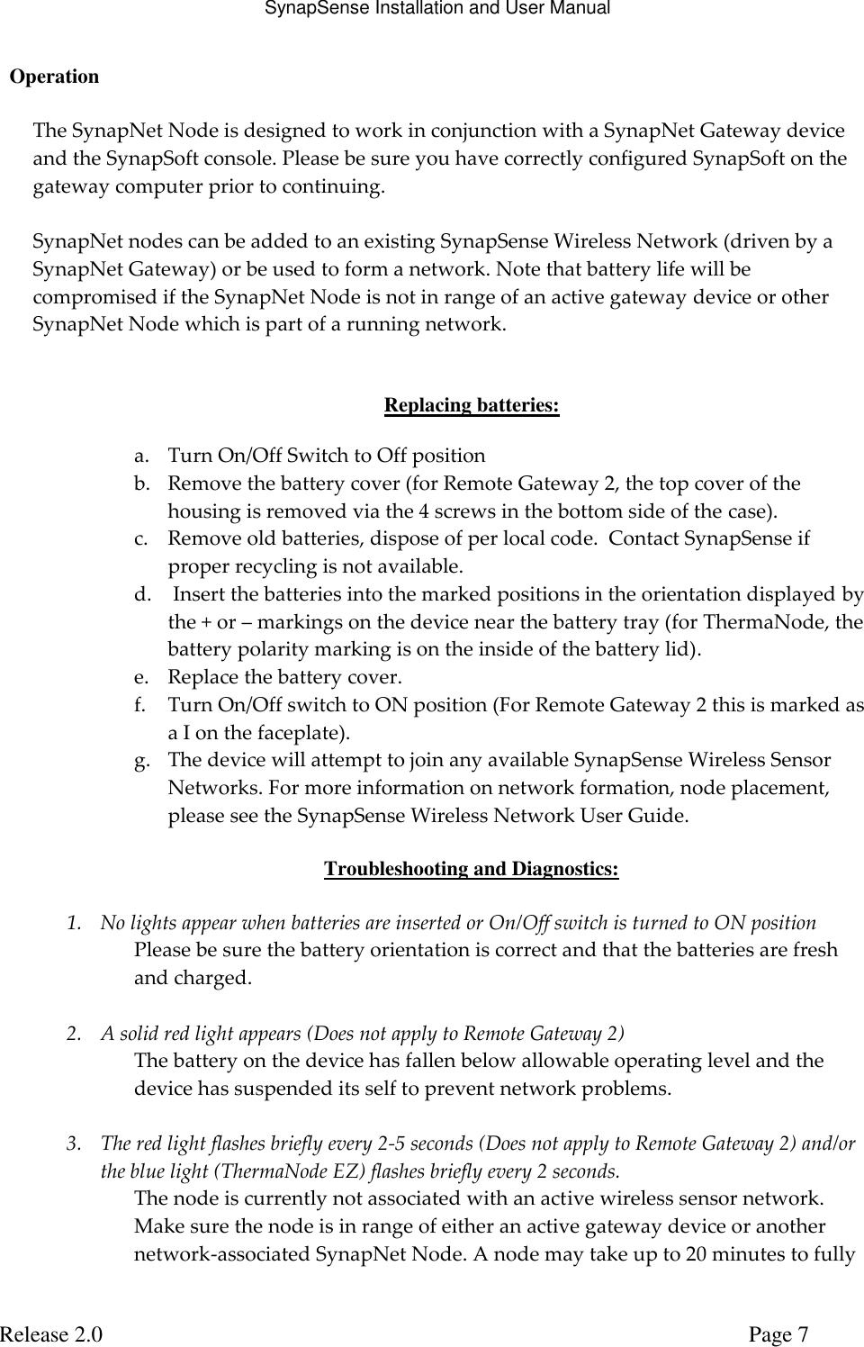 SynapSense Installation and User Manual   Release 2.0     Page 7   Operation  The SynapNet Node is designed to work in conjunction with a SynapNet Gateway device and the SynapSoft console. Please be sure you have correctly configured SynapSoft on the gateway computer prior to continuing.  SynapNet nodes can be added to an existing SynapSense Wireless Network (driven by a SynapNet Gateway) or be used to form a network. Note that battery life will be compromised if the SynapNet Node is not in range of an active gateway device or other SynapNet Node which is part of a running network.   Replacing batteries:  a. Turn On/Off Switch to Off position b. Remove the battery cover (for Remote Gateway 2, the top cover of the housing is removed via the 4 screws in the bottom side of the case). c. Remove old batteries, dispose of per local code.  Contact SynapSense if proper recycling is not available.  d.  Insert the batteries into the marked positions in the orientation displayed by the + or &ndash; markings on the device near the battery tray (for ThermaNode, the battery polarity marking is on the inside of the battery lid). e. Replace the battery cover. f. Turn On/Off switch to ON position (For Remote Gateway 2 this is marked as a I on the faceplate). g. The device will attempt to join any available SynapSense Wireless Sensor Networks. For more information on network formation, node placement, please see the SynapSense Wireless Network User Guide.  Troubleshooting and Diagnostics:  1. No lights appear when batteries are inserted or On/Off switch is turned to ON position Please be sure the battery orientation is correct and that the batteries are fresh and charged.  2. A solid red light appears (Does not apply to Remote Gateway 2) The battery on the device has fallen below allowable operating level and the device has suspended its self to prevent network problems.  3. The red light flashes briefly every 2-5 seconds (Does not apply to Remote Gateway 2) and/or the blue light (ThermaNode EZ) flashes briefly every 2 seconds. The node is currently not associated with an active wireless sensor network. Make sure the node is in range of either an active gateway device or another network-associated SynapNet Node. A node may take up to 20 minutes to fully 