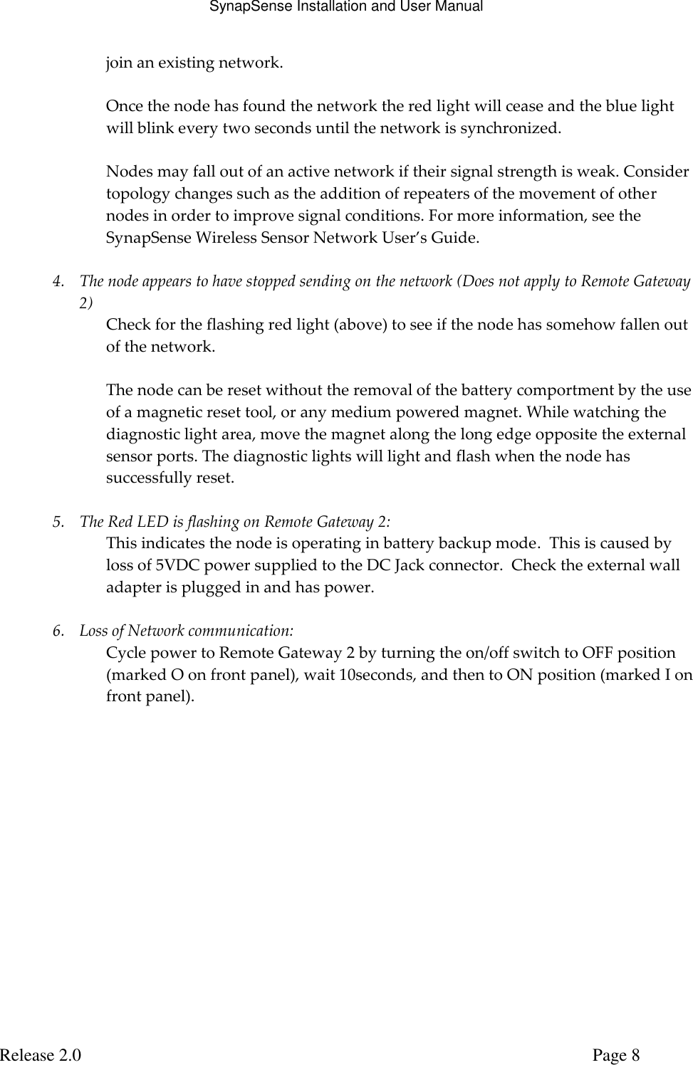 SynapSense Installation and User Manual   Release 2.0     Page 8 join an existing network.   Once the node has found the network the red light will cease and the blue light will blink every two seconds until the network is synchronized.  Nodes may fall out of an active network if their signal strength is weak. Consider topology changes such as the addition of repeaters of the movement of other nodes in order to improve signal conditions. For more information, see the SynapSense Wireless Sensor Network User&rsquo;s Guide.  4. The node appears to have stopped sending on the network (Does not apply to Remote Gateway 2) Check for the flashing red light (above) to see if the node has somehow fallen out of the network.   The node can be reset without the removal of the battery comportment by the use of a magnetic reset tool, or any medium powered magnet. While watching the diagnostic light area, move the magnet along the long edge opposite the external sensor ports. The diagnostic lights will light and flash when the node has successfully reset.  5. The Red LED is flashing on Remote Gateway 2: This indicates the node is operating in battery backup mode.  This is caused by loss of 5VDC power supplied to the DC Jack connector.  Check the external wall adapter is plugged in and has power.  6. Loss of Network communication: Cycle power to Remote Gateway 2 by turning the on/off switch to OFF position (marked O on front panel), wait 10seconds, and then to ON position (marked I on front panel).   