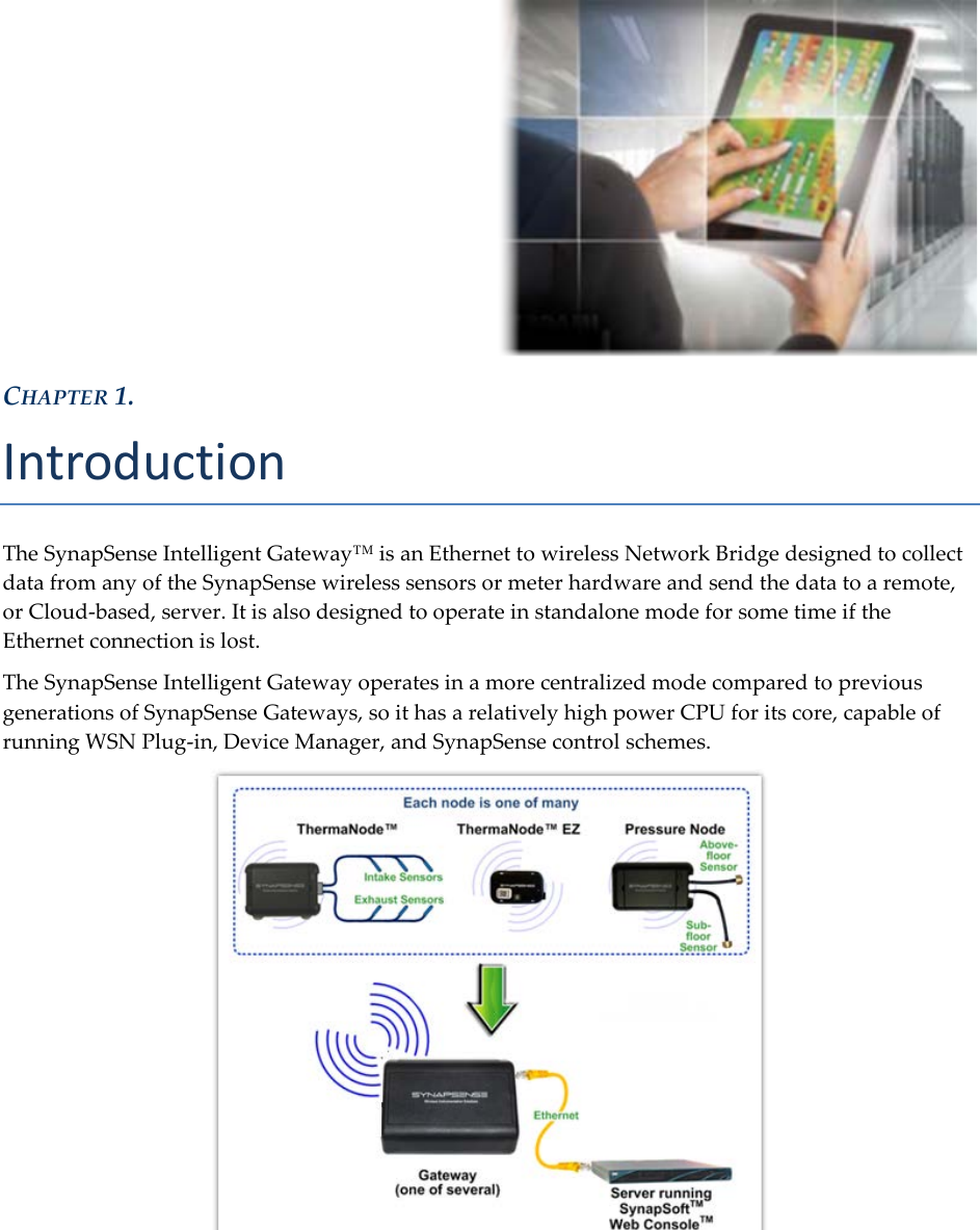   CHAPTER 1. Introduction The SynapSense Intelligent Gateway&trade; is an Ethernet to wireless Network Bridge designed to collect data from any of the SynapSense wireless sensors or meter hardware and send the data to a remote, or Cloud-based, server. It is also designed to operate in standalone mode for some time if the Ethernet connection is lost. The SynapSense Intelligent Gateway operates in a more centralized mode compared to previous generations of SynapSense Gateways, so it has a relatively high power CPU for its core, capable of running WSN Plug-in, Device Manager, and SynapSense control schemes.     