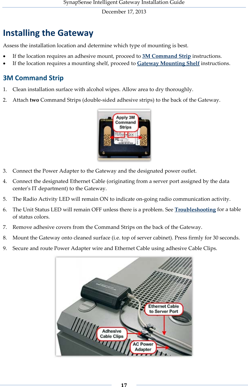 SynapSense Intelligent Gateway Installation Guide December 17, 2013    17    Installing the Gateway Assess the installation location and determine which type of mounting is best. &bull; If the location requires an adhesive mount, proceed to 3M Command Strip instructions. &bull; If the location requires a mounting shelf, proceed to Gateway Mounting Shelf instructions. 3M Command Strip 1. Clean installation surface with alcohol wipes. Allow area to dry thoroughly. 2. Attach two Command Strips (double-sided adhesive strips) to the back of the Gateway.  3. Connect the Power Adapter to the Gateway and the designated power outlet. 4. Connect the designated Ethernet Cable (originating from a server port assigned by the data center's IT department) to the Gateway. 5. The Radio Activity LED will remain ON to indicate on-going radio communication activity.  6. The Unit Status LED will remain OFF unless there is a problem. See Troubleshooting for a table of status colors.  7. Remove adhesive covers from the Command Strips on the back of the Gateway. 8. Mount the Gateway onto cleaned surface (i.e. top of server cabinet). Press firmly for 30 seconds. 9. Secure and route Power Adapter wire and Ethernet Cable using adhesive Cable Clips.  