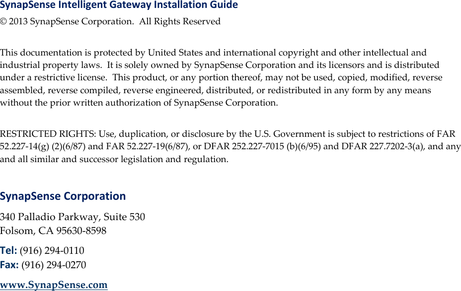 SynapSense Intelligent Gateway Installation Guide &copy; 2013 SynapSense Corporation. All Rights Reserved  This documentation is protected by United States and international copyright and other intellectual and industrial property laws. It is solely owned by SynapSense Corporation and its licensors and is distributed under a restrictive license. This product, or any portion thereof, may not be used, copied, modified, reverse assembled, reverse compiled, reverse engineered, distributed, or redistributed in any form by any means without the prior written authorization of SynapSense Corporation.  RESTRICTED RIGHTS: Use, duplication, or disclosure by the U.S. Government is subject to restrictions of FAR 52.227-14(g) (2)(6/87) and FAR 52.227-19(6/87), or DFAR 252.227-7015 (b)(6/95) and DFAR 227.7202-3(a), and any and all similar and successor legislation and regulation.  SynapSense Corporation 340 Palladio Parkway, Suite 530 Folsom, CA 95630-8598 Tel: (916) 294-0110 Fax: (916) 294-0270 www.SynapSense.com     