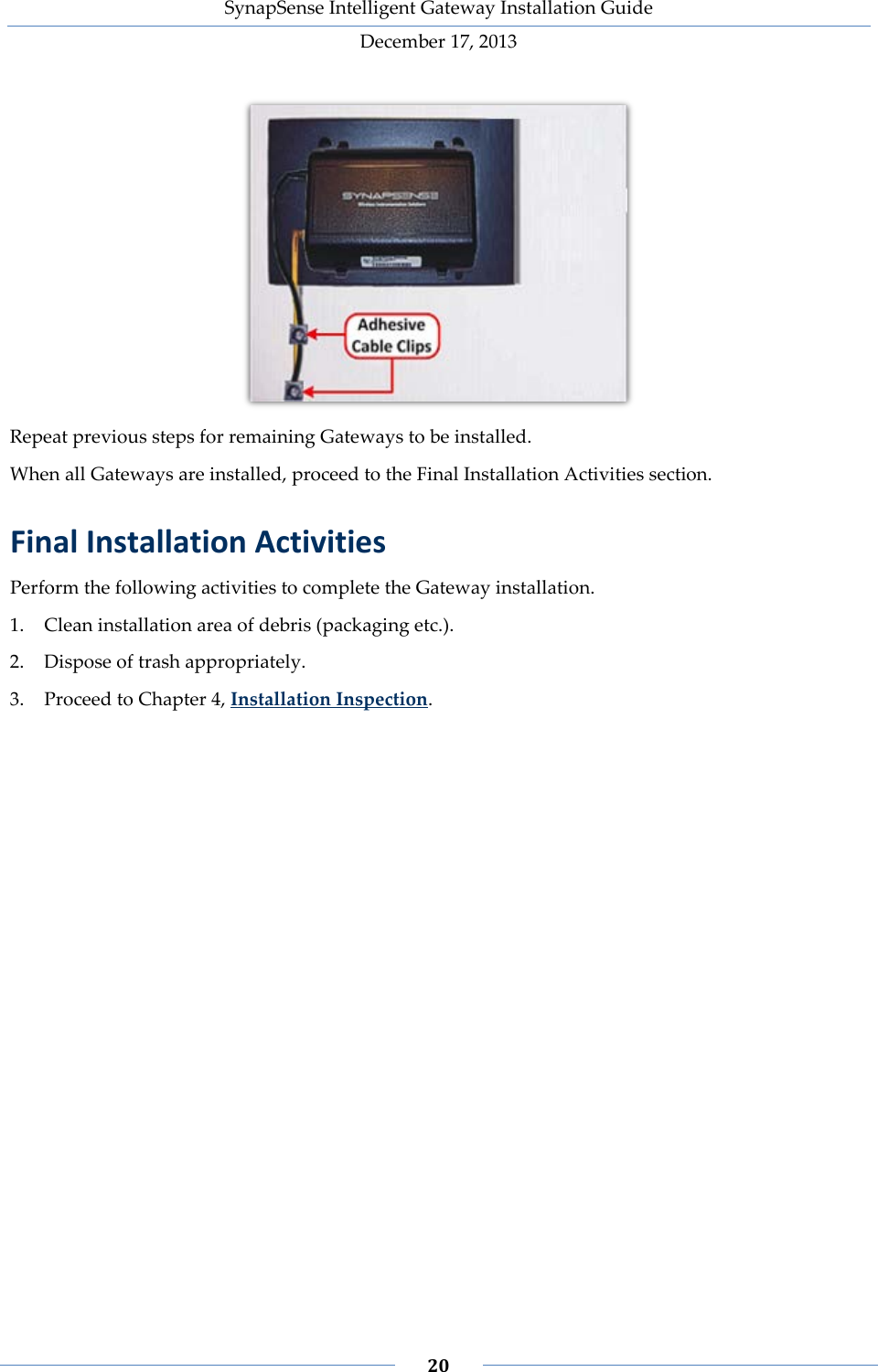 SynapSense Intelligent Gateway Installation Guide December 17, 2013    20     Repeat previous steps for remaining Gateways to be installed. When all Gateways are installed, proceed to the Final Installation Activities section. Final Installation Activities Perform the following activities to complete the Gateway installation. 1. Clean installation area of debris (packaging etc.). 2. Dispose of trash appropriately. 3. Proceed to Chapter 4, Installation Inspection.  