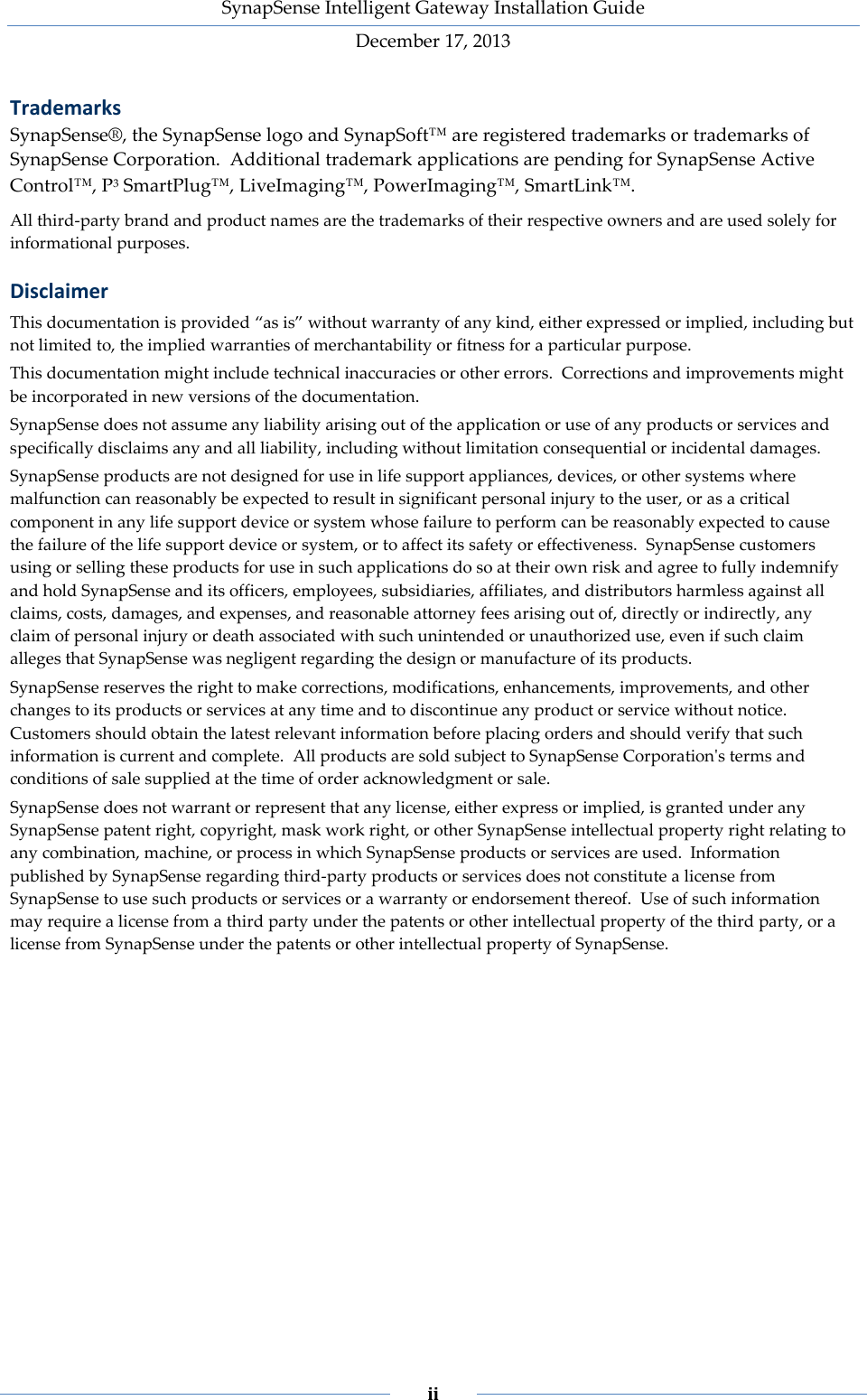 SynapSense Intelligent Gateway Installation Guide December 17, 2013    ii    Trademarks SynapSense&reg;, the SynapSense logo and SynapSoft&trade; are registered trademarks or trademarks of SynapSense Corporation. Additional trademark applications are pending for SynapSense Active Control&trade;, P3 SmartPlug&trade;, LiveImaging&trade;, PowerImaging&trade;, SmartLink&trade;. All third-party brand and product names are the trademarks of their respective owners and are used solely for informational purposes. Disclaimer This documentation is provided &ldquo;as is&rdquo; without warranty of any kind, either expressed or implied, including but not limited to, the implied warranties of merchantability or fitness for a particular purpose. This documentation might include technical inaccuracies or other errors. Corrections and improvements might be incorporated in new versions of the documentation. SynapSense does not assume any liability arising out of the application or use of any products or services and specifically disclaims any and all liability, including without limitation consequential or incidental damages. SynapSense products are not designed for use in life support appliances, devices, or other systems where malfunction can reasonably be expected to result in significant personal injury to the user, or as a critical component in any life support device or system whose failure to perform can be reasonably expected to cause the failure of the life support device or system, or to affect its safety or effectiveness. SynapSense customers using or selling these products for use in such applications do so at their own risk and agree to fully indemnify and hold SynapSense and its officers, employees, subsidiaries, affiliates, and distributors harmless against all claims, costs, damages, and expenses, and reasonable attorney fees arising out of, directly or indirectly, any claim of personal injury or death associated with such unintended or unauthorized use, even if such claim alleges that SynapSense was negligent regarding the design or manufacture of its products. SynapSense reserves the right to make corrections, modifications, enhancements, improvements, and other changes to its products or services at any time and to discontinue any product or service without notice. Customers should obtain the latest relevant information before placing orders and should verify that such information is current and complete. All products are sold subject to SynapSense Corporation's terms and conditions of sale supplied at the time of order acknowledgment or sale. SynapSense does not warrant or represent that any license, either express or implied, is granted under any SynapSense patent right, copyright, mask work right, or other SynapSense intellectual property right relating to any combination, machine, or process in which SynapSense products or services are used. Information published by SynapSense regarding third-party products or services does not constitute a license from SynapSense to use such products or services or a warranty or endorsement thereof. Use of such information may require a license from a third party under the patents or other intellectual property of the third party, or a license from SynapSense under the patents or other intellectual property of SynapSense.    