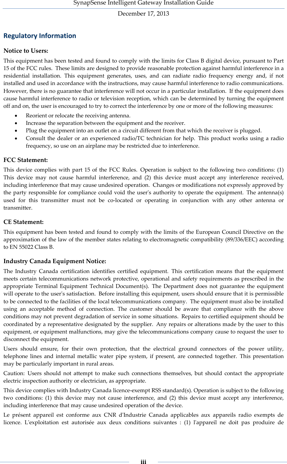SynapSense Intelligent Gateway Installation Guide December 17, 2013    iii    Regulatory Information Notice to Users: This equipment has been tested and found to comply with the limits for Class B digital device, pursuant to Part 15 of the FCC rules. These limits are designed to provide reasonable protection against harmful interference in a residential installation. This equipment generates, uses, and can radiate radio frequency energy and, if not installed and used in accordance with the instructions, may cause harmful interference to radio communications. However, there is no guarantee that interference will not occur in a particular installation. If the equipment does cause harmful interference to radio or television reception, which can be determined by turning the equipment off and on, the user is encouraged to try to correct the interference by one or more of the following measures: &bull; Reorient or relocate the receiving antenna. &bull; Increase the separation between the equipment and the receiver. &bull; Plug the equipment into an outlet on a circuit different from that which the receiver is plugged. &bull; Consult the dealer or an experienced radio/TC technician for help. This product works using a radio frequency, so use on an airplane may be restricted due to interference. FCC Statement: This device complies with part 15 of the FCC Rules. Operation is subject to the following two conditions: (1) This device may not cause harmful interference, and (2) this device must accept any interference received, including interference that may cause undesired operation. Changes or modifications not expressly approved by the party responsible for compliance could void the user's authority to operate the equipment. The antenna(s) used for this transmitter must not be co-located or operating in conjunction with any other antenna or transmitter. CE Statement: This equipment has been tested and found to comply with the limits of the European Council Directive on the approximation of the law of the member states relating to electromagnetic compatibility (89/336/EEC) according to EN 55022 Class B. Industry Canada Equipment Notice: The Industry Canada certification identifies certified equipment. This certification means that the equipment meets certain telecommunications network protective, operational and safety requirements as prescribed in the appropriate Terminal Equipment Technical Document(s). The Department does not guarantee the equipment will operate to the user's satisfaction. Before installing this equipment, users should ensure that it is permissible to be connected to the facilities of the local telecommunications company. The equipment must also be installed using an acceptable method of connection. The customer should be aware that compliance with the above conditions may not prevent degradation of service in some situations. Repairs to certified equipment should be coordinated by a representative designated by the supplier. Any repairs or alterations made by the user to this equipment, or equipment malfunctions, may give the telecommunications company cause to request the user to disconnect the equipment. Users should ensure, for their own protection, that the electrical ground connectors of the power utility, telephone lines and internal metallic water pipe system, if present, are connected together. This presentation may be particularly important in rural areas. Caution: Users should not attempt to make such connections themselves, but should contact the appropriate electric inspection authority or electrician, as appropriate. This device complies with Industry Canada licence-exempt RSS standard(s). Operation is subject to the following two conditions: (1) this device may not cause interference, and (2) this device must accept any interference, including interference that may cause undesired operation of the device. Le pr&eacute;sent appareil est conforme aux CNR d'Industrie Canada applicables aux appareils radio exempts de licence. L'exploitation est autoris&eacute;e aux deux conditions suivantes : (1) l'appareil ne doit pas produire de 