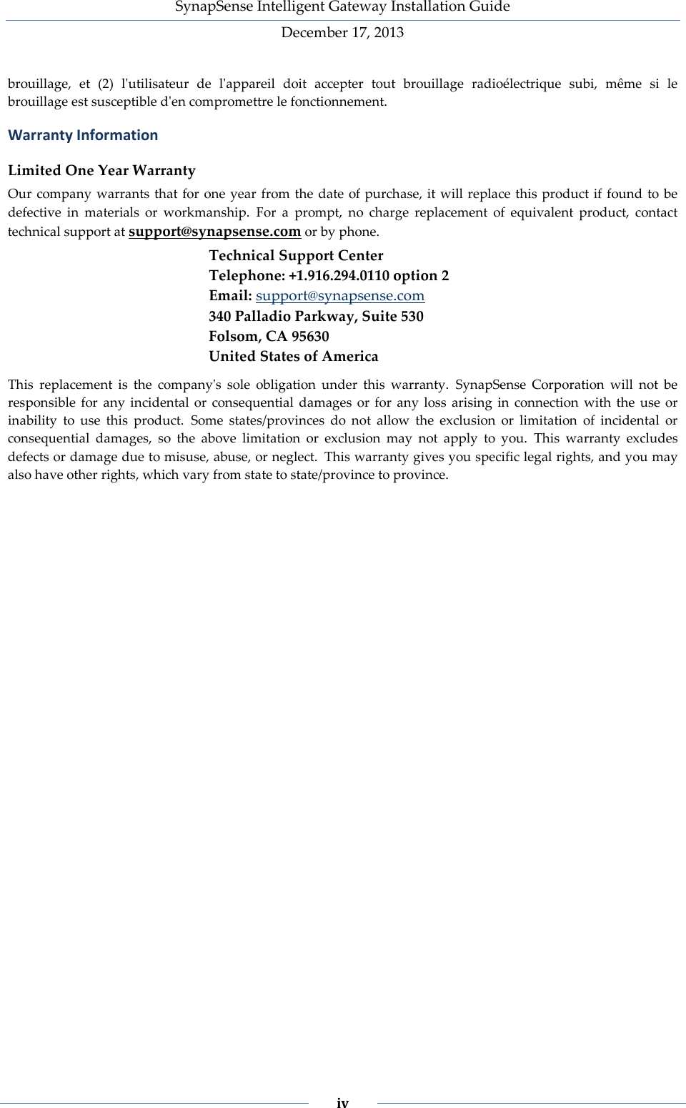 SynapSense Intelligent Gateway Installation Guide December 17, 2013    iv    brouillage, et (2) l'utilisateur de l'appareil doit accepter tout brouillage radio&eacute;lectrique subi, m&ecirc;me si le brouillage est susceptible d'en compromettre le fonctionnement. Warranty Information Limited One Year Warranty Our company warrants that for one year from the date of purchase, it will replace this product if found to be defective in materials or workmanship. For a prompt, no charge replacement of equivalent product, contact technical support at support@synapsense.com or by phone. Technical Support Center Telephone: +1.916.294.0110 option 2 Email: support@synapsense.com 340 Palladio Parkway, Suite 530 Folsom, CA 95630 United States of America This replacement is the company's sole obligation under this warranty. SynapSense Corporation will not be responsible for any incidental or consequential damages or for any loss arising in connection with the use or inability to use this product. Some states/provinces do not allow the exclusion or limitation of incidental or consequential damages, so the above limitation or exclusion may not apply to you. This warranty excludes defects or damage due to misuse, abuse, or neglect. This warranty gives you specific legal rights, and you may also have other rights, which vary from state to state/province to province.    