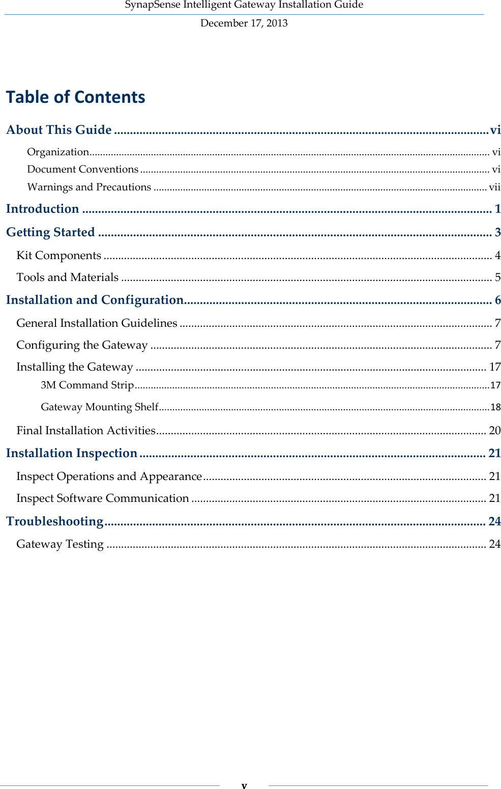 SynapSense Intelligent Gateway Installation Guide December 17, 2013    v     Table of Contents About This Guide ...................................................................................................................... vi Organization ...................................................................................................................................................... vi Document Conventions ................................................................................................................................... vi Warnings and Precautions ............................................................................................................................. vii Introduction ................................................................................................................................. 1 Getting Started ............................................................................................................................ 3 Kit Components ..................................................................................................................................... 4 Tools and Materials ............................................................................................................................... 5 Installation and Configuration................................................................................................. 6 General Installation Guidelines ........................................................................................................... 7 Configuring the Gateway ..................................................................................................................... 7 Installing the Gateway ........................................................................................................................ 17 3M Command Strip ..................................................................................................................................... 17 Gateway Mounting Shelf ............................................................................................................................ 18 Final Installation Activities ................................................................................................................. 20 Installation Inspection ............................................................................................................. 21 Inspect Operations and Appearance ................................................................................................. 21 Inspect Software Communication ..................................................................................................... 21 Troubleshooting ........................................................................................................................ 24 Gateway Testing .................................................................................................................................. 24  