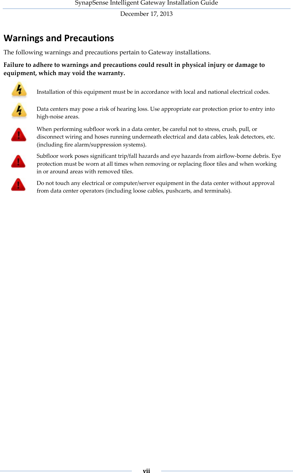 SynapSense Intelligent Gateway Installation Guide December 17, 2013    vii    Warnings and Precautions The following warnings and precautions pertain to Gateway installations.  Failure to adhere to warnings and precautions could result in physical injury or damage to equipment, which may void the warranty.  Installation of this equipment must be in accordance with local and national electrical codes.  Data centers may pose a risk of hearing loss. Use appropriate ear protection prior to entry into high-noise areas.  When performing subfloor work in a data center, be careful not to stress, crush, pull, or disconnect wiring and hoses running underneath electrical and data cables, leak detectors, etc. (including fire alarm/suppression systems).  Subfloor work poses significant trip/fall hazards and eye hazards from airflow-borne debris. Eye protection must be worn at all times when removing or replacing floor tiles and when working in or around areas with removed tiles.  Do not touch any electrical or computer/server equipment in the data center without approval from data center operators (including loose cables, pushcarts, and terminals).     