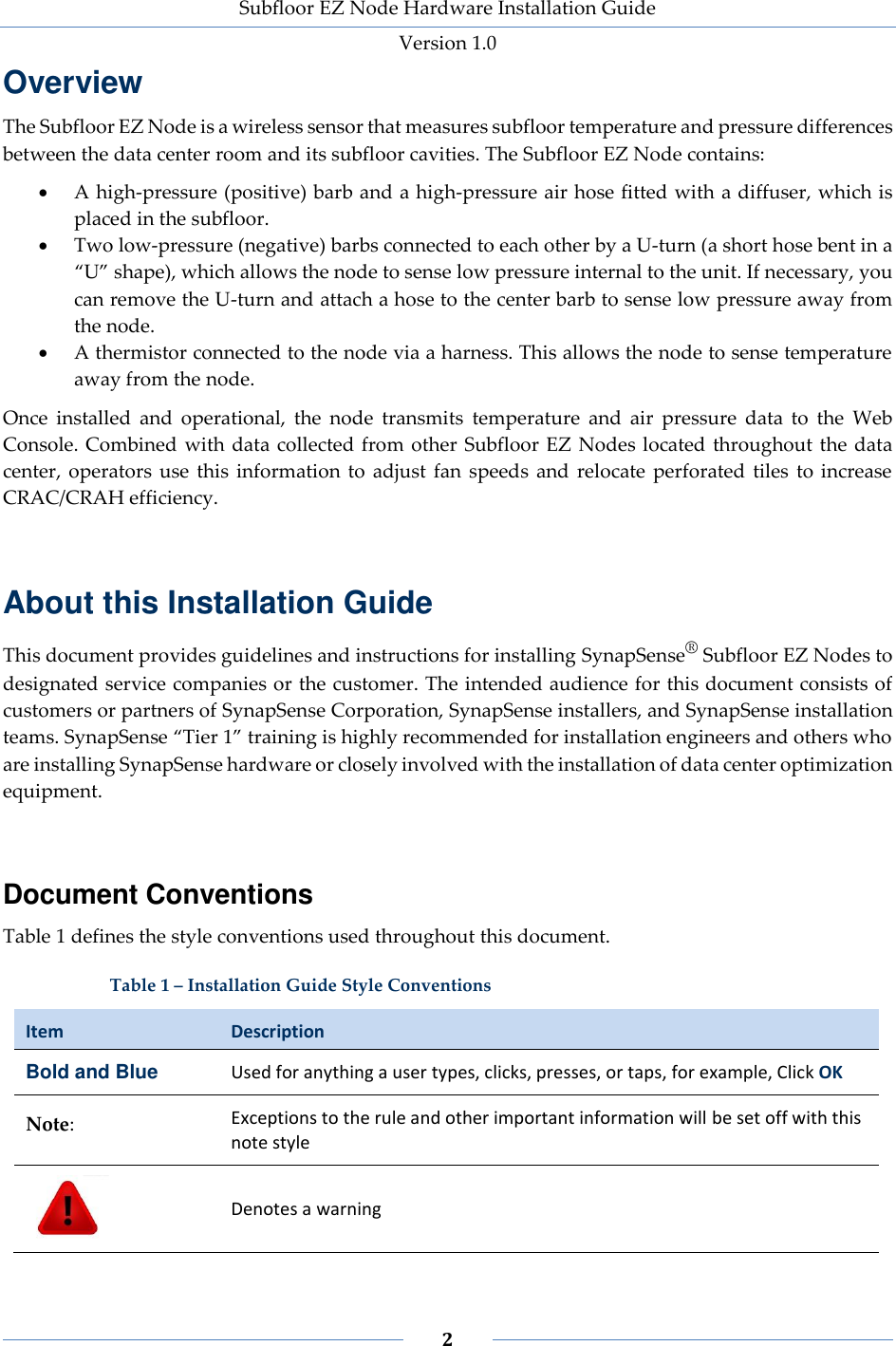 Subfloor EZ Node Hardware Installation Guide Version 1.0 2 Overview The Subfloor EZ Node is a wireless sensor that measures subfloor temperature and pressure differences between the data center room and its subfloor cavities. The Subfloor EZ Node contains: A high-pressure (positive) barb and a high-pressure air hose fitted with a diffuser, which is placed in the subfloor. Two low-pressure (negative) barbs connected to each other by a U-turn (a short hose bent in a “U” shape), which allows the node to sense low pressure internal to the unit. If necessary, you can remove the U-turn and attach a hose to the center barb to sense low pressure away from the node. A thermistor connected to the node via a harness. This allows the node to sense temperature away from the node. Once installed and operational, the node transmits temperature and air pressure data to the Web Console. Combined with data collected from other Subfloor EZ Nodes located throughout the data center, operators use this information to adjust fan speeds and relocate perforated tiles to increase CRAC/CRAH efficiency. About this Installation Guide This document provides guidelines and instructions for installing SynapSense® Subfloor EZ Nodes to designated service companies or the customer. The intended audience for this document consists of customers or partners of SynapSense Corporation, SynapSense installers, and SynapSense installation teams. SynapSense “Tier 1” training is highly recommended for installation engineers and others who are installing SynapSense hardware or closely involved with the installation of data center optimization equipment. Document Conventions Table 1 defines the style conventions used throughout this document. Table 1 – Installation Guide Style Conventions Item Description Bold and Blue Used for anything a user types, clicks, presses, or taps, for example, Click OK Note: Exceptions to the rule and other important information will be set off with this note style Denotes a warning