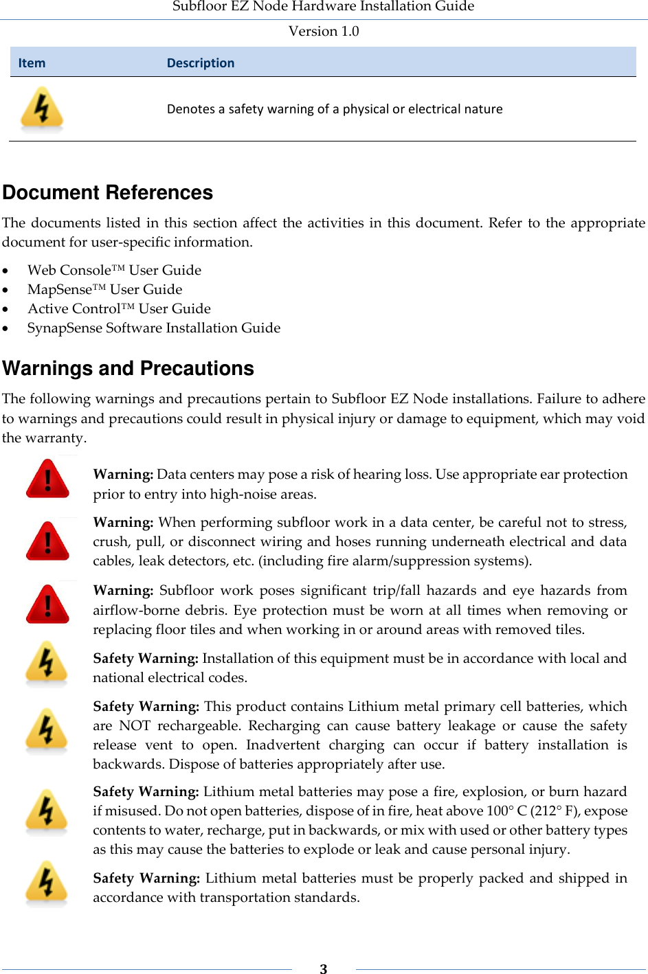 Subfloor EZ Node Hardware Installation Guide Version 1.0 3 Item Description Denotes a safety warning of a physical or electrical nature Document References The documents listed in this section affect the activities in this document. Refer to the appropriate document for user-specific information. Web Console™ User Guide MapSense™ User Guide Active Control™ User Guide SynapSense Software Installation Guide Warnings and Precautions The following warnings and precautions pertain to Subfloor EZ Node installations. Failure to adhere to warnings and precautions could result in physical injury or damage to equipment, which may void the warranty. Warning: Data centers may pose a risk of hearing loss. Use appropriate ear protection prior to entry into high-noise areas. Warning: When performing subfloor work in a data center, be careful not to stress, crush, pull, or disconnect wiring and hoses running underneath electrical and data cables, leak detectors, etc. (including fire alarm/suppression systems). Warning: Subfloor work poses significant trip/fall hazards and eye hazards from airflow-borne debris. Eye protection must be worn at all times when removing or replacing floor tiles and when working in or around areas with removed tiles. Safety Warning: Installation of this equipment must be in accordance with local and national electrical codes. Safety Warning: This product contains Lithium metal primary cell batteries, which are NOT rechargeable. Recharging can cause battery leakage or cause the safety release vent to open. Inadvertent charging can occur if battery installation is backwards. Dispose of batteries appropriately after use. Safety Warning: Lithium metal batteries may pose a fire, explosion, or burn hazard if misused. Do not open batteries, dispose of in fire, heat above 100° C (212° F), expose contents to water, recharge, put in backwards, or mix with used or other battery types as this may cause the batteries to explode or leak and cause personal injury. Safety Warning: Lithium metal batteries must be properly packed and shipped in accordance with transportation standards.