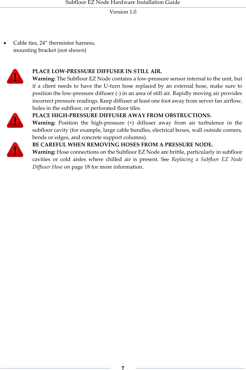 Subfloor EZ Node Hardware Installation Guide Version 1.0 7 Cable ties, 24” thermistor harness, mounting bracket (not shown) PLACE LOW-PRESSURE DIFFUSER IN STILL AIR. Warning: The Subfloor EZ Node contains a low-pressure sensor internal to the unit, but if a client needs to have the U-turn hose replaced by an external hose, make sure to position the low-pressure diffuser (-) in an area of still air. Rapidly moving air provides incorrect pressure readings. Keep diffuser at least one foot away from server fan airflow, holes in the subfloor, or perforated floor tiles. PLACE HIGH-PRESSURE DIFFUSER AWAY FROM OBSTRUCTIONS. Warning: Position the high-pressure (+) diffuser away from air turbulence in the subfloor cavity (for example, large cable bundles, electrical boxes, wall outside corners, bends or edges, and concrete support columns). BE CAREFUL WHEN REMOVING HOSES FROM A PRESSURE NODE. Warning: Hose connections on the Subfloor EZ Node are brittle, particularly in subfloor cavities or cold aisles where chilled air is present. See Replacing a Subfloor EZ Node Diffuser Hose on page 18 for more information.