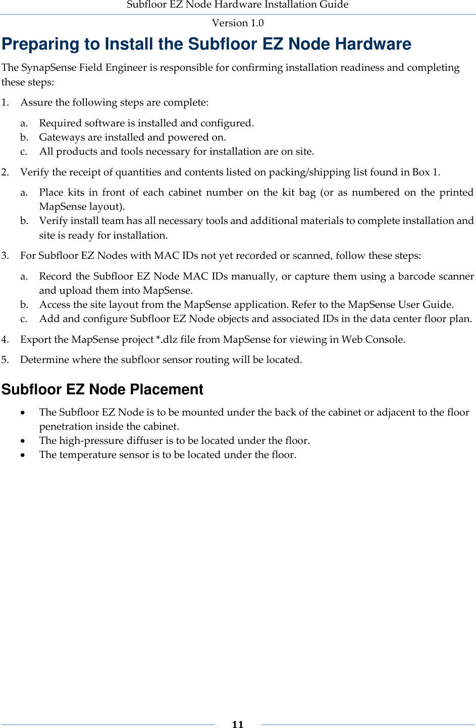 Subfloor EZ Node Hardware Installation Guide Version 1.0 11 Preparing to Install the Subfloor EZ Node Hardware The SynapSense Field Engineer is responsible for confirming installation readiness and completing these steps: 1. Assure the following steps are complete: a. Required software is installed and configured. b. Gateways are installed and powered on. c. All products and tools necessary for installation are on site. 2. Verify the receipt of quantities and contents listed on packing/shipping list found in Box 1. a. Place kits in front of each cabinet number on the kit bag (or as numbered on the printed MapSense layout). b. Verify install team has all necessary tools and additional materials to complete installation and site is ready for installation. 3. For Subfloor EZ Nodes with MAC IDs not yet recorded or scanned, follow these steps: a. Record the Subfloor EZ Node MAC IDs manually, or capture them using a barcode scanner and upload them into MapSense. b. Access the site layout from the MapSense application. Refer to the MapSense User Guide. c. Add and configure Subfloor EZ Node objects and associated IDs in the data center floor plan. 4. Export the MapSense project *.dlz file from MapSense for viewing in Web Console. 5. Determine where the subfloor sensor routing will be located. Subfloor EZ Node Placement The Subfloor EZ Node is to be mounted under the back of the cabinet or adjacent to the floor penetration inside the cabinet. The high-pressure diffuser is to be located under the floor. The temperature sensor is to be located under the floor.