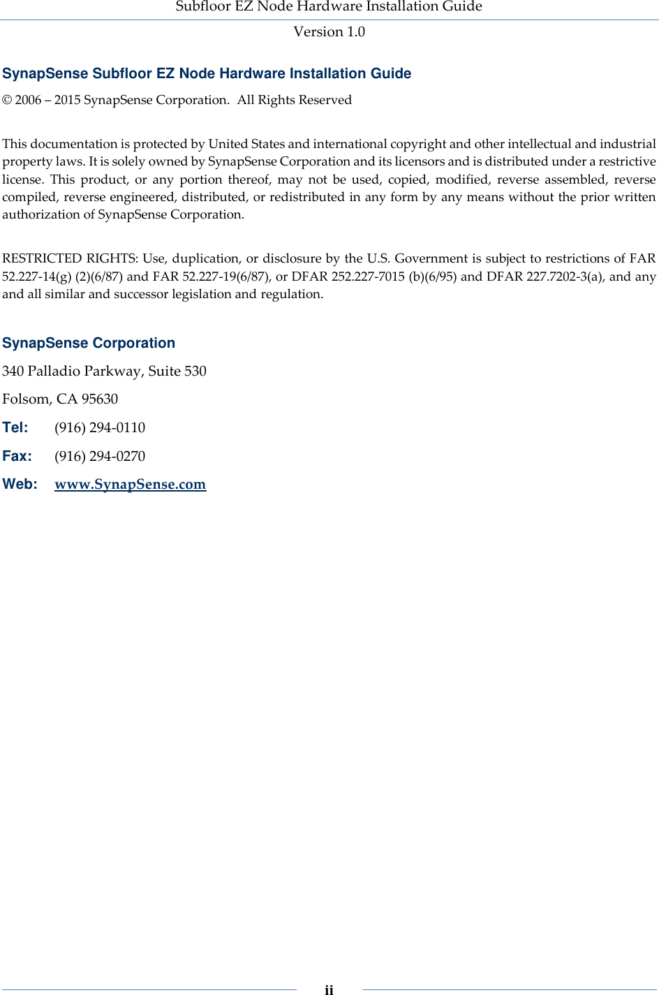 Subfloor EZ Node Hardware Installation Guide Version 1.0 ii SynapSense Subfloor EZ Node Hardware Installation Guide © 2006 – 2015 SynapSense Corporation. All Rights Reserved This documentation is protected by United States and international copyright and other intellectual and industrial property laws. It is solely owned by SynapSense Corporation and its licensors and is distributed under a restrictive license. This product, or any portion thereof, may not be used, copied, modified, reverse assembled, reverse compiled, reverse engineered, distributed, or redistributed in any form by any means without the prior written authorization of SynapSense Corporation. RESTRICTED RIGHTS: Use, duplication, or disclosure by the U.S. Government is subject to restrictions of FAR 52.227-14(g) (2)(6/87) and FAR 52.227-19(6/87), or DFAR 252.227-7015 (b)(6/95) and DFAR 227.7202-3(a), and any and all similar and successor legislation and regulation. SynapSense Corporation 340 Palladio Parkway, Suite 530 Folsom, CA 95630 Tel: (916) 294-0110 Fax: (916) 294-0270 Web: www.SynapSense.com