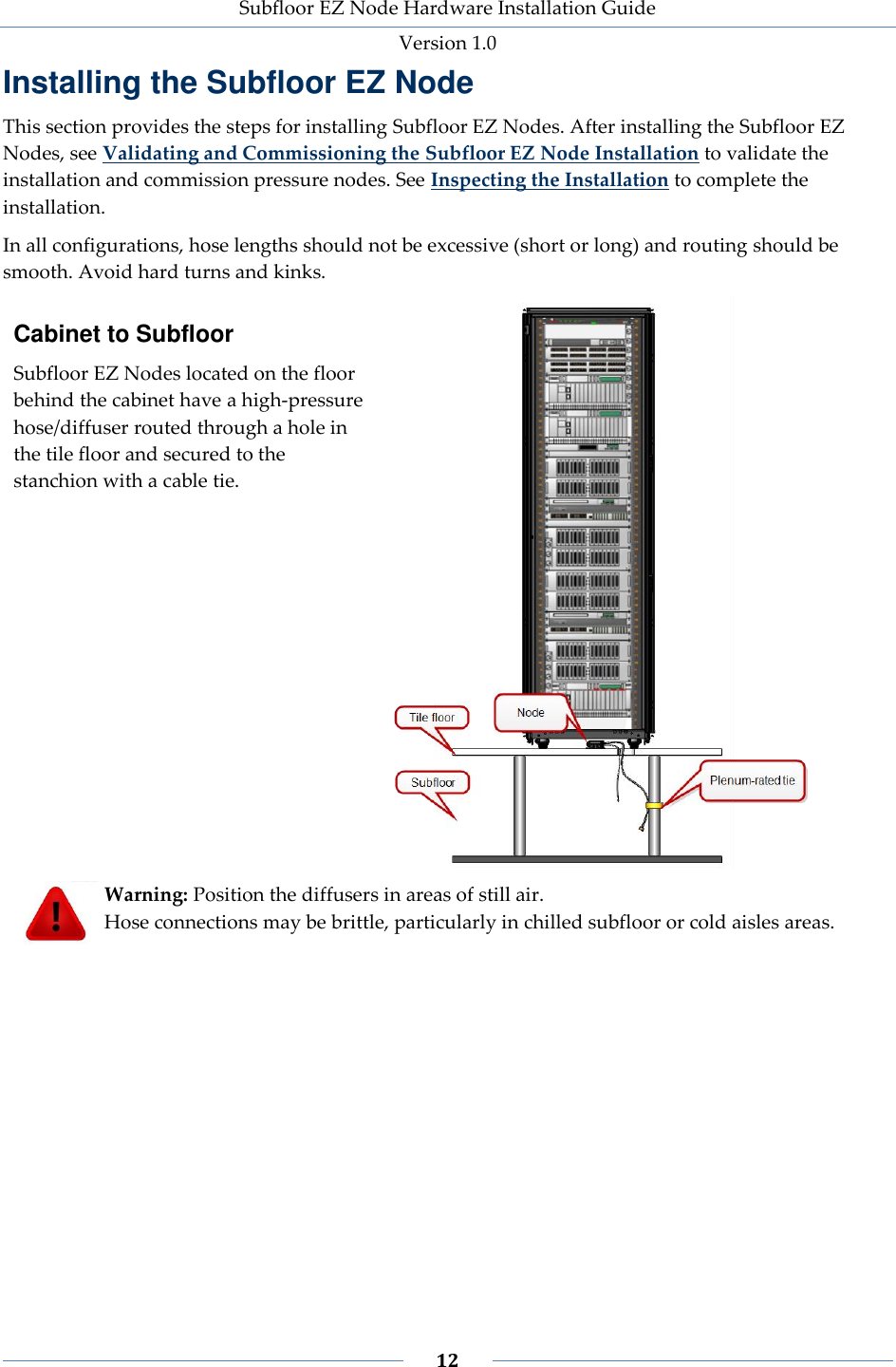 Subfloor EZ Node Hardware Installation Guide Version 1.0 12 Installing the Subfloor EZ Node This section provides the steps for installing Subfloor EZ Nodes. After installing the Subfloor EZ Nodes, see Validating and Commissioning the Subfloor EZ Node Installation to validate the installation and commission pressure nodes. See Inspecting the Installation to complete the installation. In all configurations, hose lengths should not be excessive (short or long) and routing should be smooth. Avoid hard turns and kinks. Cabinet to Subfloor Subfloor EZ Nodes located on the floor behind the cabinet have a high-pressure hose/diffuser routed through a hole in the tile floor and secured to the stanchion with a cable tie. Warning: Position the diffusers in areas of still air. Hose connections may be brittle, particularly in chilled subfloor or cold aisles areas.