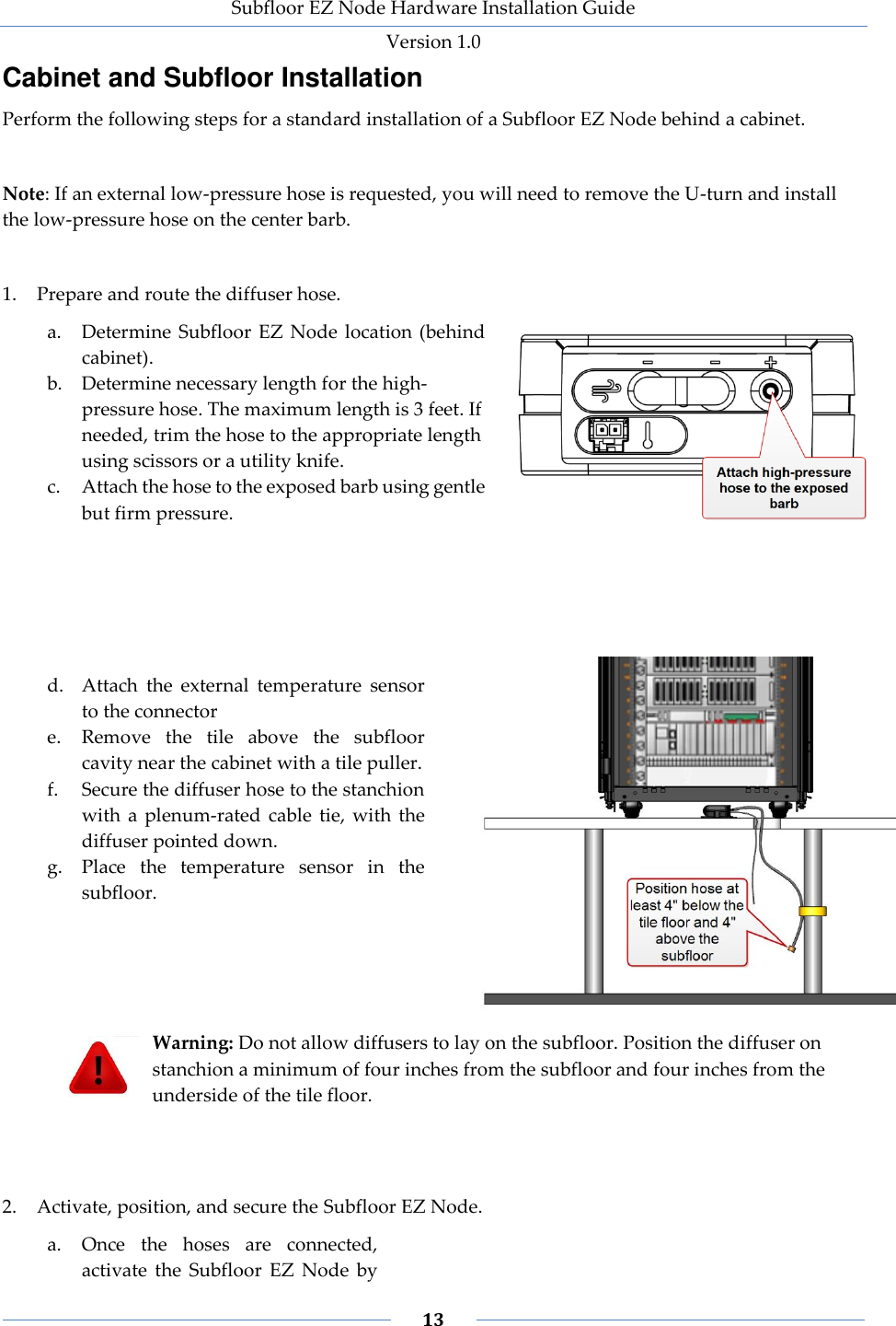 Subfloor EZ Node Hardware Installation Guide Version 1.0 13 Cabinet and Subfloor Installation Perform the following steps for a standard installation of a Subfloor EZ Node behind a cabinet. Note: If an external low-pressure hose is requested, you will need to remove the U-turn and install the low-pressure hose on the center barb. 1. Prepare and route the diffuser hose. a. Determine Subfloor EZ Node location (behind cabinet). b. Determine necessary length for the high-pressure hose. The maximum length is 3 feet. If needed, trim the hose to the appropriate length using scissors or a utility knife. c. Attach the hose to the exposed barb using gentle but firm pressure. d. Attach the external temperature sensor to the connector e. Remove the tile above the subfloor cavity near the cabinet with a tile puller. f. Secure the diffuser hose to the stanchion with a plenum-rated cable tie, with the diffuser pointed down. g. Place the temperature sensor in the subfloor. Warning: Do not allow diffusers to lay on the subfloor. Position the diffuser on stanchion a minimum of four inches from the subfloor and four inches from the underside of the tile floor. 2. Activate, position, and secure the Subfloor EZ Node. a. Once the hoses are connected, activate the Subfloor EZ Node by