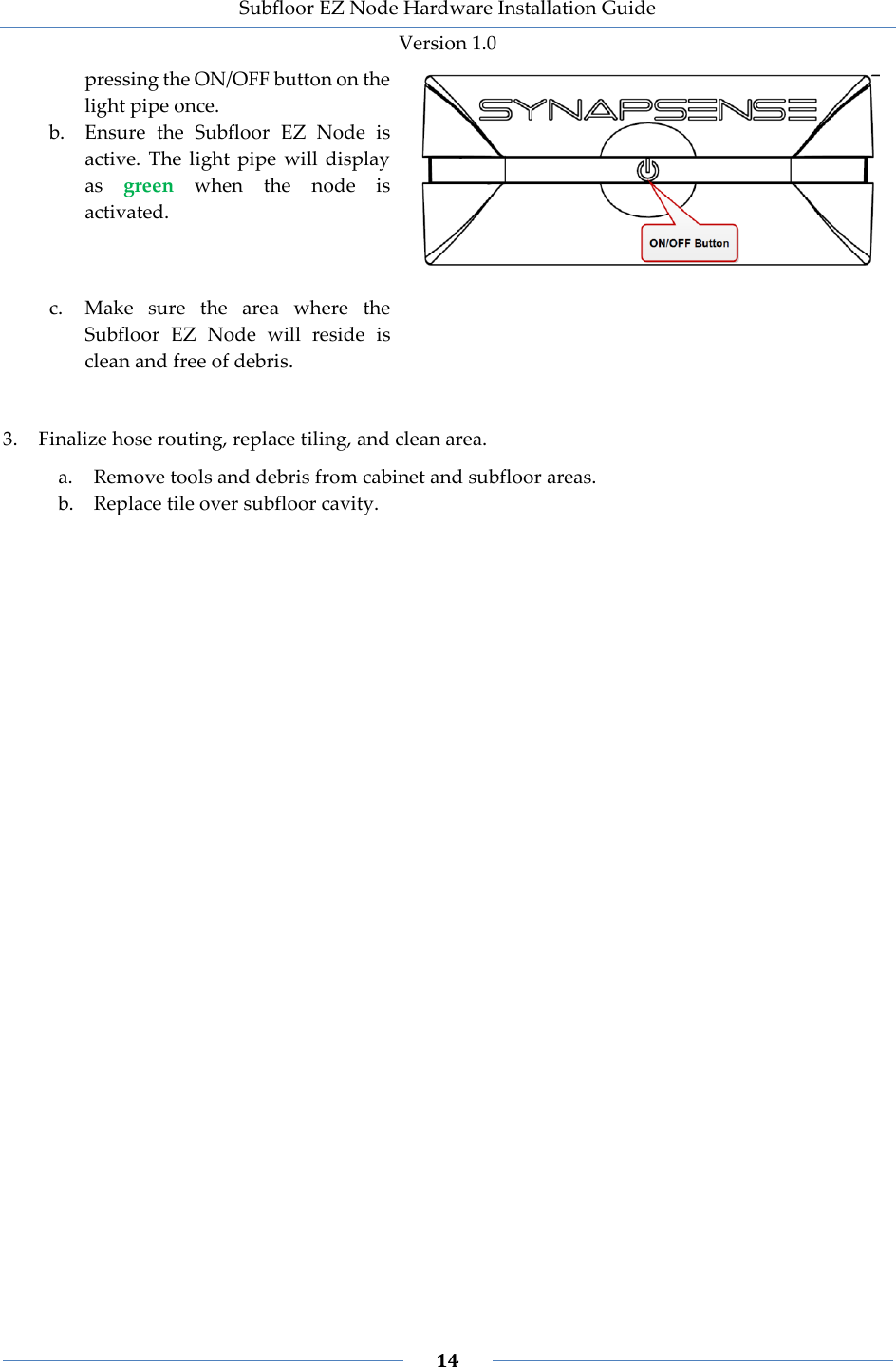 Subfloor EZ Node Hardware Installation Guide Version 1.0 14 pressing the ON/OFF button on the light pipe once. b. Ensure the Subfloor EZ Node is active. The light pipe will display as green when the node is activated. c. Make sure the area where the Subfloor EZ Node will reside is clean and free of debris. 3. Finalize hose routing, replace tiling, and clean area. a. Remove tools and debris from cabinet and subfloor areas. b. Replace tile over subfloor cavity.