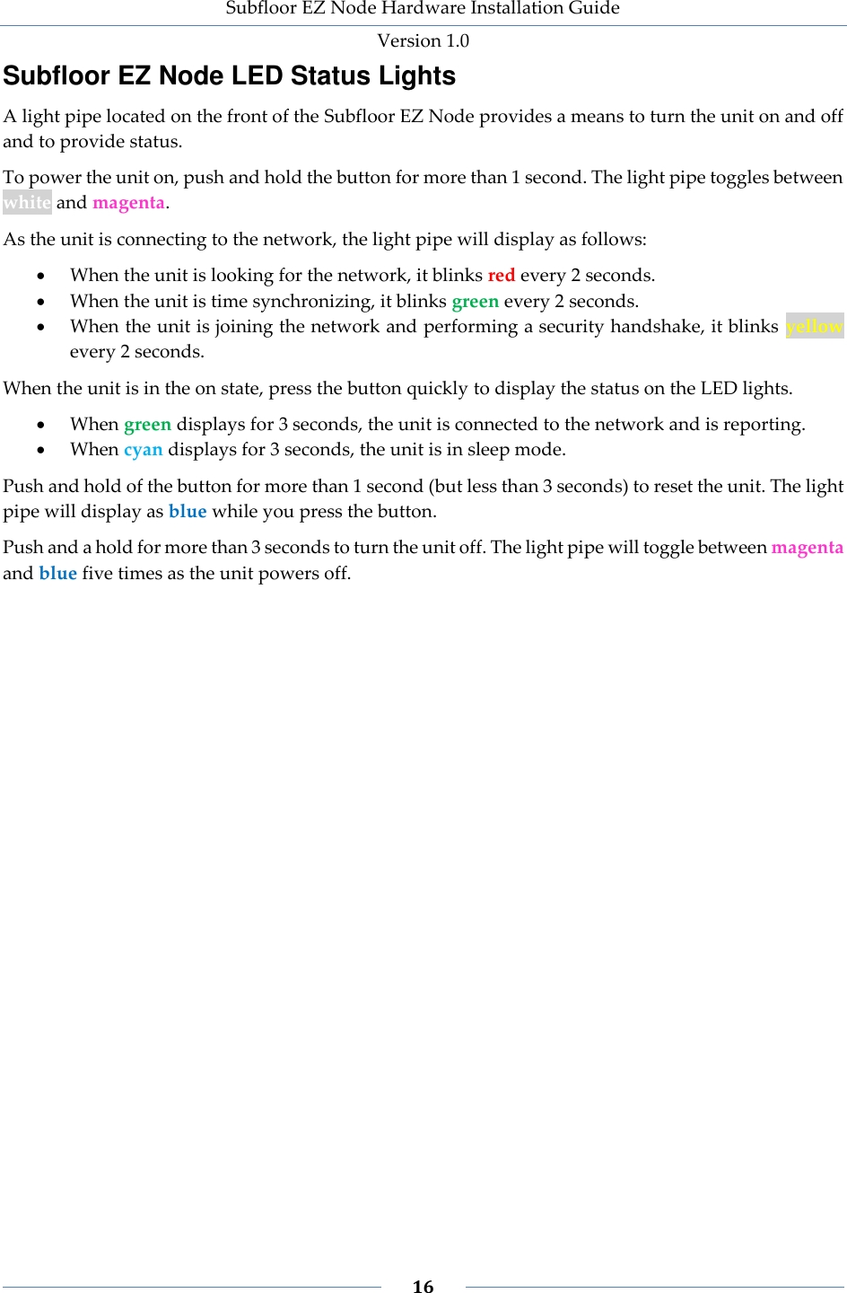 Subfloor EZ Node Hardware Installation Guide Version 1.0 16 Subfloor EZ Node LED Status Lights A light pipe located on the front of the Subfloor EZ Node provides a means to turn the unit on and off and to provide status. To power the unit on, push and hold the button for more than 1 second. The light pipe toggles between white and magenta. As the unit is connecting to the network, the light pipe will display as follows: When the unit is looking for the network, it blinks red every 2 seconds. When the unit is time synchronizing, it blinks green every 2 seconds. When the unit is joining the network and performing a security handshake, it blinks yellow every 2 seconds. When the unit is in the on state, press the button quickly to display the status on the LED lights. When green displays for 3 seconds, the unit is connected to the network and is reporting. When cyan displays for 3 seconds, the unit is in sleep mode. Push and hold of the button for more than 1 second (but less than 3 seconds) to reset the unit. The light pipe will display as blue while you press the button. Push and a hold for more than 3 seconds to turn the unit off. The light pipe will toggle between magenta and blue five times as the unit powers off.