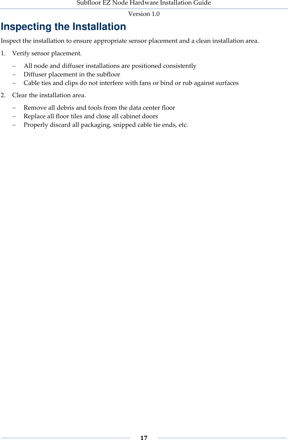 Subfloor EZ Node Hardware Installation Guide Version 1.0 17 Inspecting the Installation Inspect the installation to ensure appropriate sensor placement and a clean installation area. 1. Verify sensor placement. All node and diffuser installations are positioned consistently Diffuser placement in the subfloor Cable ties and clips do not interfere with fans or bind or rub against surfaces 2. Clear the installation area. Remove all debris and tools from the data center floor Replace all floor tiles and close all cabinet doors Properly discard all packaging, snipped cable tie ends, etc.