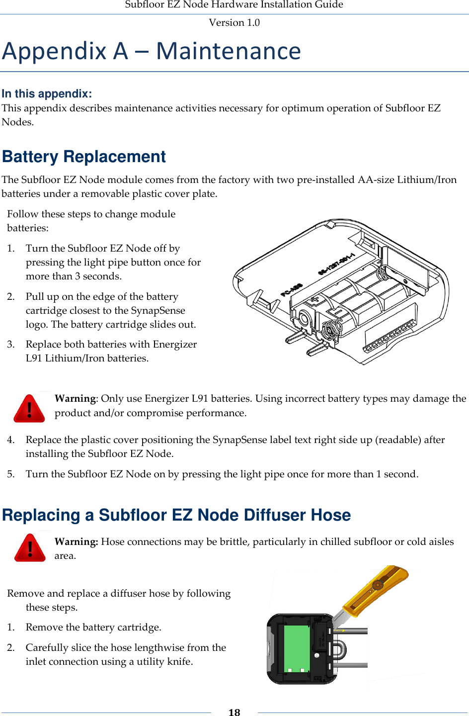 Subfloor EZ Node Hardware Installation Guide Version 1.0 18 Appendix A – Maintenance In this appendix: This appendix describes maintenance activities necessary for optimum operation of Subfloor EZ Nodes. Battery Replacement The Subfloor EZ Node module comes from the factory with two pre-installed AA-size Lithium/Iron batteries under a removable plastic cover plate. Follow these steps to change module batteries: 1. Turn the Subfloor EZ Node off by pressing the light pipe button once for more than 3 seconds. 2. Pull up on the edge of the battery cartridge closest to the SynapSense logo. The battery cartridge slides out. 3. Replace both batteries with Energizer L91 Lithium/Iron batteries. Warning: Only use Energizer L91 batteries. Using incorrect battery types may damage the product and/or compromise performance. 4. Replace the plastic cover positioning the SynapSense label text right side up (readable) after installing the Subfloor EZ Node. 5. Turn the Subfloor EZ Node on by pressing the light pipe once for more than 1 second. Replacing a Subfloor EZ Node Diffuser Hose Warning: Hose connections may be brittle, particularly in chilled subfloor or cold aisles area. Remove and replace a diffuser hose by following these steps. 1. Remove the battery cartridge. 2. Carefully slice the hose lengthwise from the inlet connection using a utility knife.