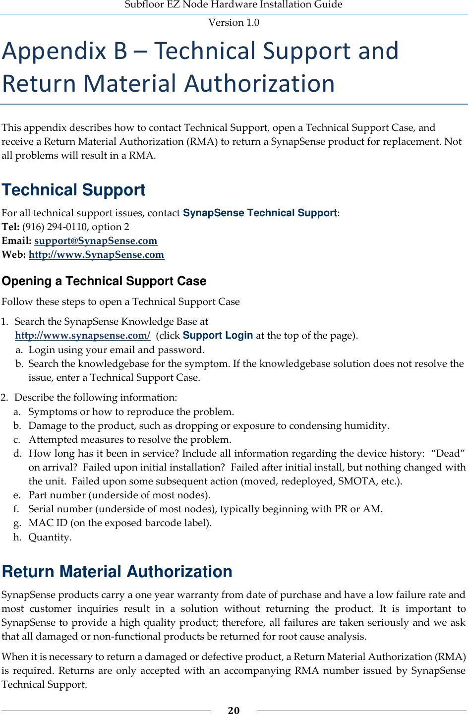 Subfloor EZ Node Hardware Installation Guide Version 1.0 20 Appendix B – Technical Support and Return Material Authorization This appendix describes how to contact Technical Support, open a Technical Support Case, and receive a Return Material Authorization (RMA) to return a SynapSense product for replacement. Not all problems will result in a RMA. Technical Support For all technical support issues, contact SynapSense Technical Support: Tel: (916) 294-0110, option 2 Email: support@SynapSense.com Web: http://www.SynapSense.com Opening a Technical Support Case Follow these steps to open a Technical Support Case 1. Search the SynapSense Knowledge Base at http://www.synapsense.com/ (click Support Login at the top of the page). a. Login using your email and password. b. Search the knowledgebase for the symptom. If the knowledgebase solution does not resolve the issue, enter a Technical Support Case. 2. Describe the following information: a. Symptoms or how to reproduce the problem. b. Damage to the product, such as dropping or exposure to condensing humidity. c. Attempted measures to resolve the problem. d. How long has it been in service? Include all information regarding the device history: “Dead” on arrival? Failed upon initial installation? Failed after initial install, but nothing changed with the unit. Failed upon some subsequent action (moved, redeployed, SMOTA, etc.). e. Part number (underside of most nodes). f. Serial number (underside of most nodes), typically beginning with PR or AM. g. MAC ID (on the exposed barcode label). h. Quantity. Return Material Authorization SynapSense products carry a one year warranty from date of purchase and have a low failure rate and most customer inquiries result in a solution without returning the product. It is important to SynapSense to provide a high quality product; therefore, all failures are taken seriously and we ask that all damaged or non-functional products be returned for root cause analysis. When it is necessary to return a damaged or defective product, a Return Material Authorization (RMA) is required. Returns are only accepted with an accompanying RMA number issued by SynapSense Technical Support.