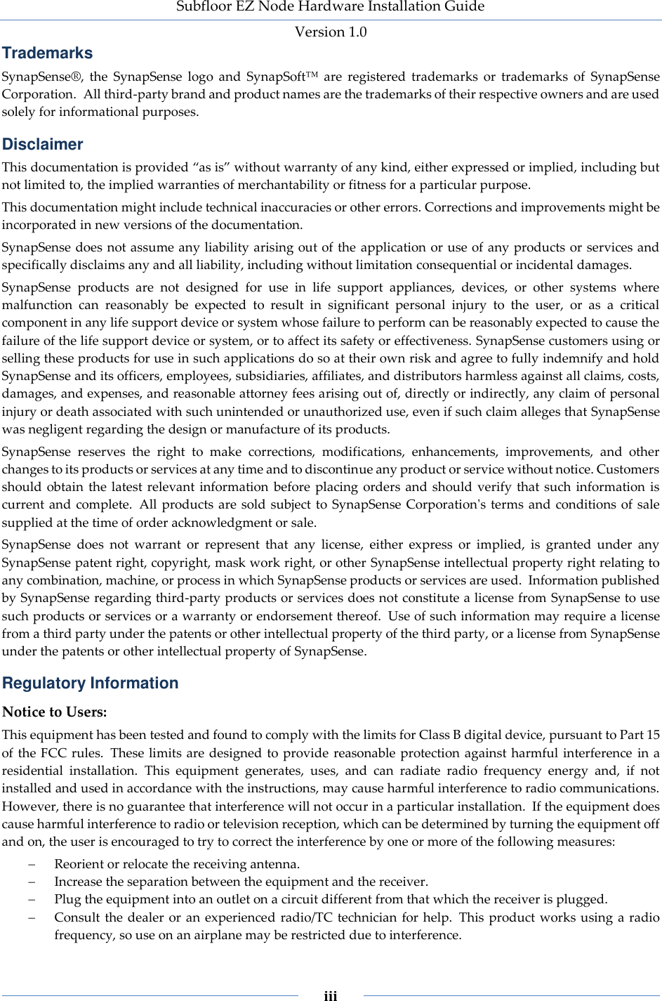 Subfloor EZ Node Hardware Installation Guide Version 1.0 iii Trademarks SynapSense®, the SynapSense logo and SynapSoft™ are registered trademarks or trademarks of SynapSense Corporation. All third-party brand and product names are the trademarks of their respective owners and are used solely for informational purposes. Disclaimer This documentation is provided “as is” without warranty of any kind, either expressed or implied, including but not limited to, the implied warranties of merchantability or fitness for a particular purpose. This documentation might include technical inaccuracies or other errors. Corrections and improvements might be incorporated in new versions of the documentation. SynapSense does not assume any liability arising out of the application or use of any products or services and specifically disclaims any and all liability, including without limitation consequential or incidental damages. SynapSense products are not designed for use in life support appliances, devices, or other systems where malfunction can reasonably be expected to result in significant personal injury to the user, or as a critical component in any life support device or system whose failure to perform can be reasonably expected to cause the failure of the life support device or system, or to affect its safety or effectiveness. SynapSense customers using or selling these products for use in such applications do so at their own risk and agree to fully indemnify and hold SynapSense and its officers, employees, subsidiaries, affiliates, and distributors harmless against all claims, costs, damages, and expenses, and reasonable attorney fees arising out of, directly or indirectly, any claim of personal injury or death associated with such unintended or unauthorized use, even if such claim alleges that SynapSense was negligent regarding the design or manufacture of its products. SynapSense reserves the right to make corrections, modifications, enhancements, improvements, and other changes to its products or services at any time and to discontinue any product or service without notice. Customers should obtain the latest relevant information before placing orders and should verify that such information is current and complete. All products are sold subject to SynapSense Corporation's terms and conditions of sale supplied at the time of order acknowledgment or sale. SynapSense does not warrant or represent that any license, either express or implied, is granted under any SynapSense patent right, copyright, mask work right, or other SynapSense intellectual property right relating to any combination, machine, or process in which SynapSense products or services are used. Information published by SynapSense regarding third-party products or services does not constitute a license from SynapSense to use such products or services or a warranty or endorsement thereof. Use of such information may require a license from a third party under the patents or other intellectual property of the third party, or a license from SynapSense under the patents or other intellectual property of SynapSense. Regulatory Information Notice to Users: This equipment has been tested and found to comply with the limits for Class B digital device, pursuant to Part 15 of the FCC rules. These limits are designed to provide reasonable protection against harmful interference in a residential installation. This equipment generates, uses, and can radiate radio frequency energy and, if not installed and used in accordance with the instructions, may cause harmful interference to radio communications. However, there is no guarantee that interference will not occur in a particular installation. If the equipment does cause harmful interference to radio or television reception, which can be determined by turning the equipment off and on, the user is encouraged to try to correct the interference by one or more of the following measures: Reorient or relocate the receiving antenna. Increase the separation between the equipment and the receiver. Plug the equipment into an outlet on a circuit different from that which the receiver is plugged. Consult the dealer or an experienced radio/TC technician for help. This product works using a radio frequency, so use on an airplane may be restricted due to interference.