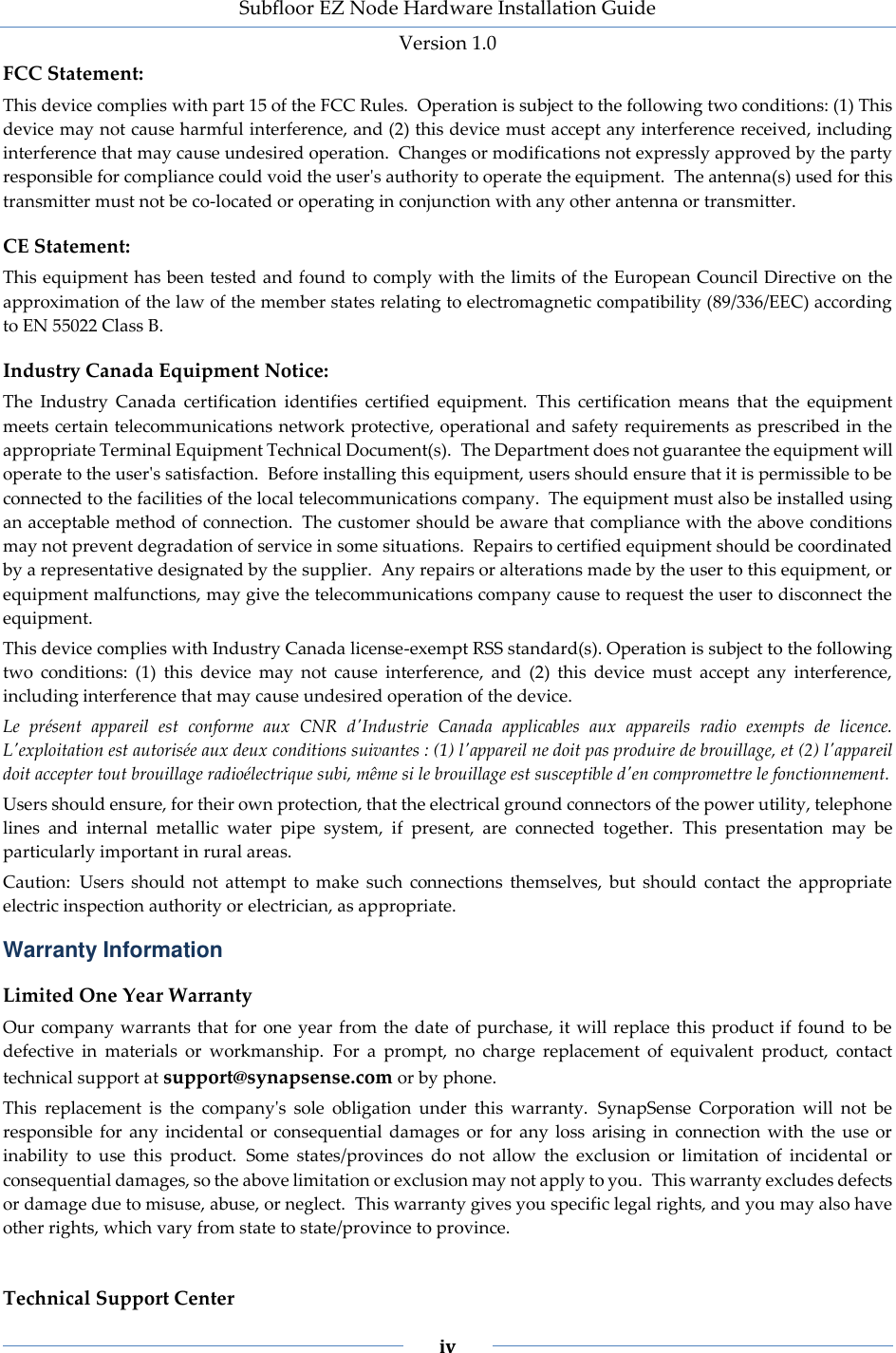 Subfloor EZ Node Hardware Installation Guide Version 1.0 iv FCC Statement: This device complies with part 15 of the FCC Rules. Operation is subject to the following two conditions: (1) This device may not cause harmful interference, and (2) this device must accept any interference received, including interference that may cause undesired operation. Changes or modifications not expressly approved by the party responsible for compliance could void the user's authority to operate the equipment. The antenna(s) used for this transmitter must not be co-located or operating in conjunction with any other antenna or transmitter. CE Statement: This equipment has been tested and found to comply with the limits of the European Council Directive on the approximation of the law of the member states relating to electromagnetic compatibility (89/336/EEC) according to EN 55022 Class B. Industry Canada Equipment Notice: The Industry Canada certification identifies certified equipment. This certification means that the equipment meets certain telecommunications network protective, operational and safety requirements as prescribed in the appropriate Terminal Equipment Technical Document(s). The Department does not guarantee the equipment will operate to the user's satisfaction. Before installing this equipment, users should ensure that it is permissible to be connected to the facilities of the local telecommunications company. The equipment must also be installed using an acceptable method of connection. The customer should be aware that compliance with the above conditions may not prevent degradation of service in some situations. Repairs to certified equipment should be coordinated by a representative designated by the supplier. Any repairs or alterations made by the user to this equipment, or equipment malfunctions, may give the telecommunications company cause to request the user to disconnect the equipment. This device complies with Industry Canada license-exempt RSS standard(s). Operation is subject to the following two conditions: (1) this device may not cause interference, and (2) this device must accept any interference, including interference that may cause undesired operation of the device. Le présent appareil est conforme aux CNR d'Industrie Canada applicables aux appareils radio exempts de licence. L'exploitation est autorisée aux deux conditions suivantes : (1) l'appareil ne doit pas produire de brouillage, et (2) l'appareil doit accepter tout brouillage radioélectrique subi, même si le brouillage est susceptible d'en compromettre le fonctionnement. Users should ensure, for their own protection, that the electrical ground connectors of the power utility, telephone lines and internal metallic water pipe system, if present, are connected together. This presentation may be particularly important in rural areas. Caution: Users should not attempt to make such connections themselves, but should contact the appropriate electric inspection authority or electrician, as appropriate. Warranty Information Limited One Year Warranty Our company warrants that for one year from the date of purchase, it will replace this product if found to be defective in materials or workmanship. For a prompt, no charge replacement of equivalent product, contact technical support at support@synapsense.com or by phone. This replacement is the company's sole obligation under this warranty. SynapSense Corporation will not be responsible for any incidental or consequential damages or for any loss arising in connection with the use or inability to use this product. Some states/provinces do not allow the exclusion or limitation of incidental or consequential damages, so the above limitation or exclusion may not apply to you. This warranty excludes defects or damage due to misuse, abuse, or neglect. This warranty gives you specific legal rights, and you may also have other rights, which vary from state to state/province to province. Technical Support Center