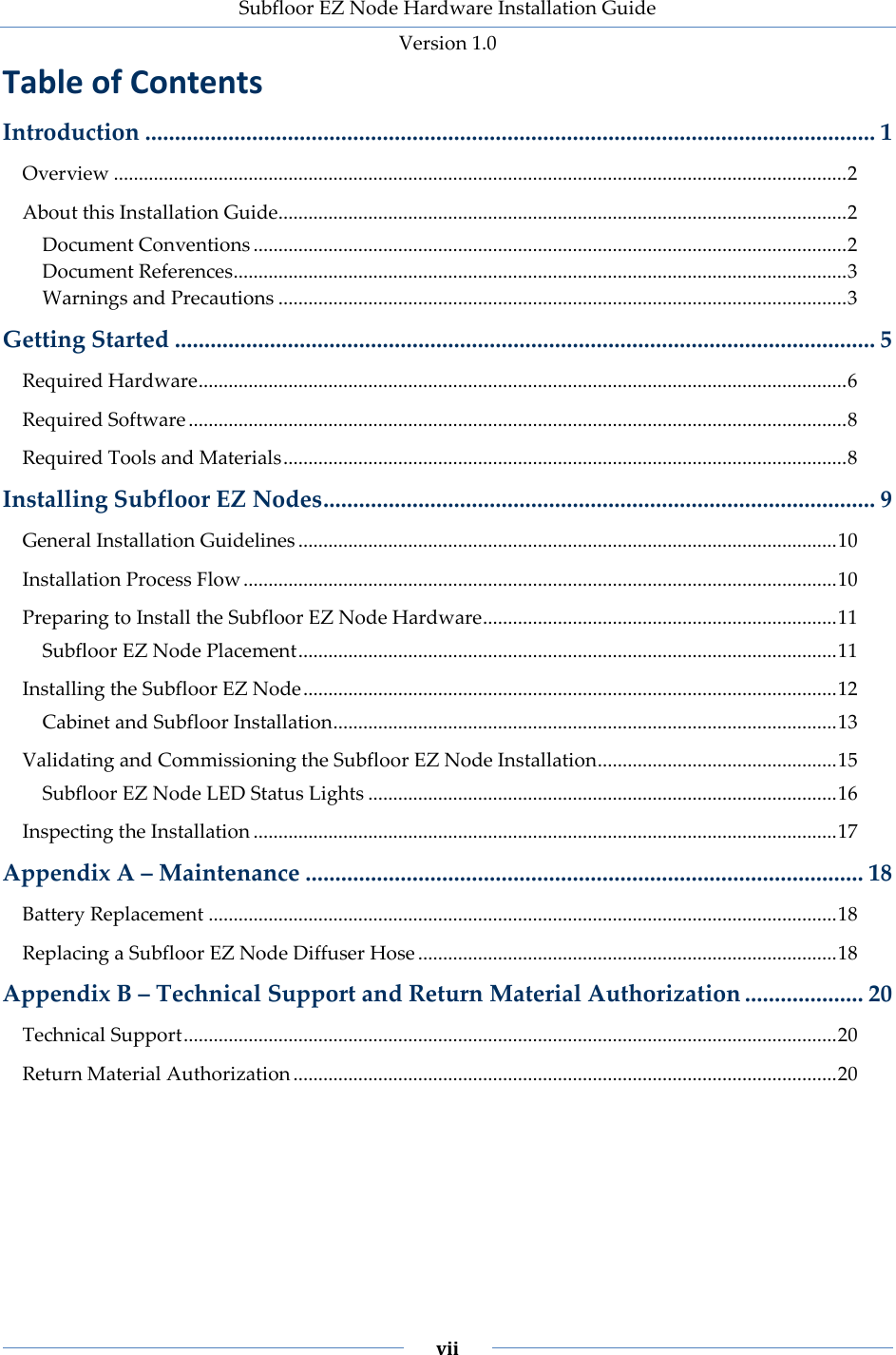 Subfloor EZ Node Hardware Installation Guide Version 1.0 vii Table of Contents Introduction ........................................................................................................................... 1 Overview ................................................................................................................................................... 2 About this Installation Guide.................................................................................................................. 2 Document Conventions ....................................................................................................................... 2 Document References........................................................................................................................... 3 Warnings and Precautions .................................................................................................................. 3 Getting Started ...................................................................................................................... 5 Required Hardware .................................................................................................................................. 6 Required Software .................................................................................................................................... 8 Required Tools and Materials ................................................................................................................. 8 Installing Subfloor EZ Nodes ............................................................................................. 9 General Installation Guidelines ............................................................................................................ 10 Installation Process Flow ....................................................................................................................... 10 Preparing to Install the Subfloor EZ Node Hardware ....................................................................... 11 Subfloor EZ Node Placement ............................................................................................................ 11 Installing the Subfloor EZ Node ........................................................................................................... 12 Cabinet and Subfloor Installation ..................................................................................................... 13 Validating and Commissioning the Subfloor EZ Node Installation ................................................ 15 Subfloor EZ Node LED Status Lights .............................................................................................. 16 Inspecting the Installation ..................................................................................................................... 17 Appendix A – Maintenance .............................................................................................. 18 Battery Replacement .............................................................................................................................. 18 Replacing a Subfloor EZ Node Diffuser Hose .................................................................................... 18 Appendix B – Technical Support and Return Material Authorization .................... 20 Technical Support ................................................................................................................................... 20 Return Material Authorization ............................................................................................................. 20