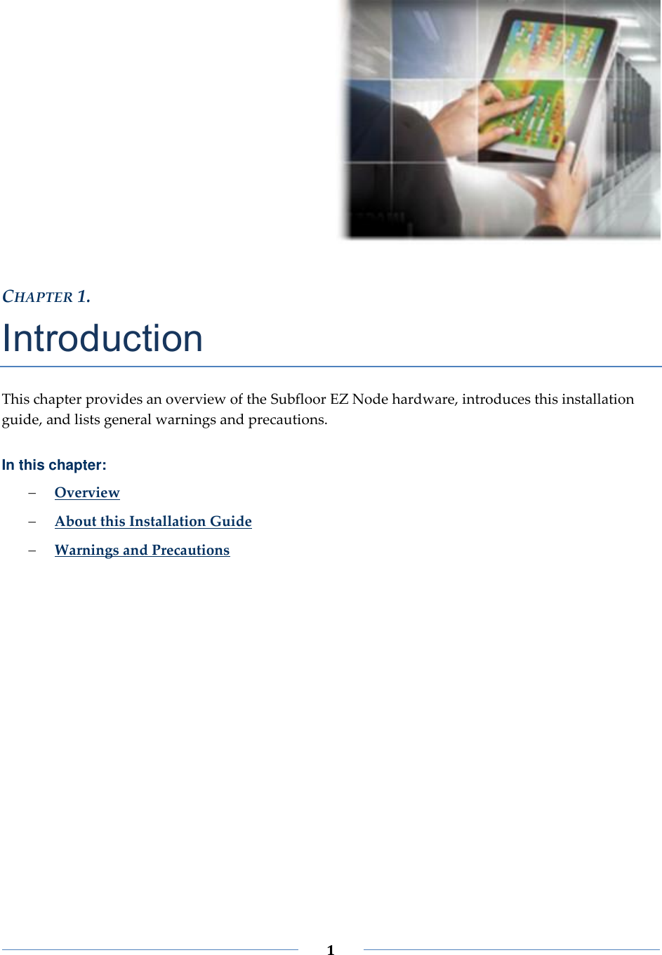 1 CHAPTER 1. Introduction This chapter provides an overview of the Subfloor EZ Node hardware, introduces this installation guide, and lists general warnings and precautions. In this chapter: Overview About this Installation Guide Warnings and Precautions