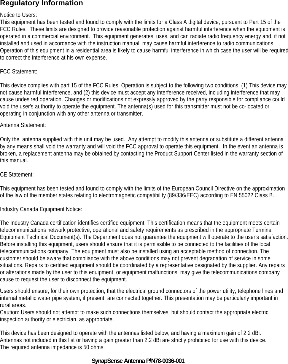    Regulatory Information Notice to Users: This equipment has been tested and found to comply with the limits for a Class A digital device, pursuant to Part 15 of the FCC Rules.  These limits are designed to provide reasonable protection against harmful interference when the equipment is operated in a commercial environment.  This equipment generates, uses, and can radiate radio frequency energy and, if not installed and used in accordance with the instruction manual, may cause harmful interference to radio communications.  Operation of this equipment in a residential area is likely to cause harmful interference in which case the user will be required to correct the interference at his own expense.  FCC Statement: This device complies with part 15 of the FCC Rules. Operation is subject to the following two conditions: (1) This device may not cause harmful interference, and (2) this device must accept any interference received, including interference that may cause undesired operation. Changes or modifications not expressly approved by the party responsible for compliance could void the user's authority to operate the equipment. The antenna(s) used for this transmitter must not be co-located or operating in conjunction with any other antenna or transmitter. Antenna Statement:  Only the  antenna supplied with this unit may be used.  Any attempt to modify this antenna or substitute a different antenna by any means shall void the warranty and will void the FCC approval to operate this equipment.  In the event an antenna is broken, a replacement antenna may be obtained by contacting the Product Support Center listed in the warranty section of this manual.  CE Statement: This equipment has been tested and found to comply with the limits of the European Council Directive on the approximation of the law of the member states relating to electromagnetic compatibility (89/336/EEC) according to EN 55022 Class B. Industry Canada Equipment Notice: The Industry Canada certification identifies certified equipment. This certification means that the equipment meets certain telecommunications network protective, operational and safety requirements as prescribed in the appropriate Terminal Equipment Technical Document(s). The Department does not guarantee the equipment will operate to the user's satisfaction. Before installing this equipment, users should ensure that it is permissible to be connected to the facilities of the local telecommunications company. The equipment must also be installed using an acceptable method of connection. The customer should be aware that compliance with the above conditions may not prevent degradation of service in some situations. Repairs to certified equipment should be coordinated by a representative designated by the supplier. Any repairs or alterations made by the user to this equipment, or equipment malfunctions, may give the telecommunications company cause to request the user to disconnect the equipment. Users should ensure, for their own protection, that the electrical ground connectors of the power utility, telephone lines and internal metallic water pipe system, if present, are connected together. This presentation may be particularly important in rural areas. Caution: Users should not attempt to make such connections themselves, but should contact the appropriate electric inspection authority or electrician, as appropriate. This device has been designed to operate with the antennas listed below, and having a maximum gain of 2.2 dBi. Antennas not included in this list or having a gain greater than 2.2 dBi are strictly prohibited for use with this device. The required antenna impedance is 50 ohms. SynapSense Antenna P/N78-0036-001 