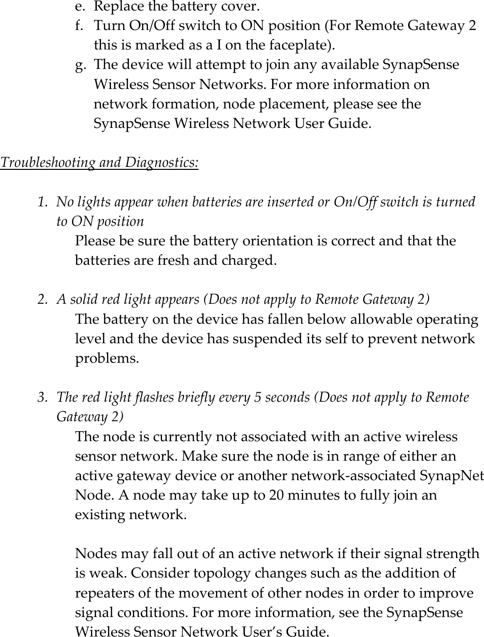    e. Replacethebatterycover.f. TurnOn/OffswitchtoONposition(ForRemoteGateway2thisismarkedasaIonthefaceplate).g. ThedevicewillattempttojoinanyavailableSynapSenseWirelessSensorNetworks.Formoreinformationonnetworkformation,nodeplacement,pleaseseetheSynapSenseWirelessNetworkUserGuide.TroubleshootingandDiagnostics:1. NolightsappearwhenbatteriesareinsertedorOn/OffswitchisturnedtoONpositionPleasebesurethebatteryorientationiscorrectandthatthebatteriesarefreshandcharged.2. Asolidredlightappears(DoesnotapplytoRemoteGateway2)Thebatteryonthedevicehasfallenbelowallowableoperatinglevelandthedevicehassuspendeditsselftopreventnetworkproblems.3. Theredlightflashesbrieflyevery5seconds(DoesnotapplytoRemoteGateway2)Thenodeiscurrentlynotassociatedwithanactivewirelesssensornetwork.Makesurethenodeisinrangeofeitheranactivegatewaydeviceoranothernetwork‐associatedSynapNetNode.Anodemaytakeupto20minutestofullyjoinanexistingnetwork.Nodesmayfalloutofanactivenetworkiftheirsignalstrengthisweak.Considertopologychangessuchastheadditionofrepeatersofthemovementofothernodesinordertoimprovesignalconditions.Formoreinformation,seetheSynapSenseWirelessSensorNetworkUser&rsquo;sGuide.