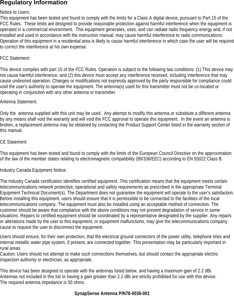    Regulatory Information Notice to Users: This equipment has been tested and found to comply with the limits for a Class A digital device, pursuant to Part 15 of the FCC Rules.  These limits are designed to provide reasonable protection against harmful interference when the equipment is operated in a commercial environment.  This equipment generates, uses, and can radiate radio frequency energy and, if not installed and used in accordance with the instruction manual, may cause harmful interference to radio communications.  Operation of this equipment in a residential area is likely to cause harmful interference in which case the user will be required to correct the interference at his own expense.  FCC Statement: This device complies with part 15 of the FCC Rules. Operation is subject to the following two conditions: (1) This device may not cause harmful interference, and (2) this device must accept any interference received, including interference that may cause undesired operation. Changes or modifications not expressly approved by the party responsible for compliance could void the user's authority to operate the equipment. The antenna(s) used for this transmitter must not be co-located or operating in conjunction with any other antenna or transmitter. Antenna Statement:  Only the  antenna supplied with this unit may be used.  Any attempt to modify this antenna or substitute a different antenna by any means shall void the warranty and will void the FCC approval to operate this equipment.  In the event an antenna is broken, a replacement antenna may be obtained by contacting the Product Support Center listed in the warranty section of this manual.  CE Statement: This equipment has been tested and found to comply with the limits of the European Council Directive on the approximation of the law of the member states relating to electromagnetic compatibility (89/336/EEC) according to EN 55022 Class B. Industry Canada Equipment Notice: The Industry Canada certification identifies certified equipment. This certification means that the equipment meets certain telecommunications network protective, operational and safety requirements as prescribed in the appropriate Terminal Equipment Technical Document(s). The Department does not guarantee the equipment will operate to the user's satisfaction. Before installing this equipment, users should ensure that it is permissible to be connected to the facilities of the local telecommunications company. The equipment must also be installed using an acceptable method of connection. The customer should be aware that compliance with the above conditions may not prevent degradation of service in some situations. Repairs to certified equipment should be coordinated by a representative designated by the supplier. Any repairs or alterations made by the user to this equipment, or equipment malfunctions, may give the telecommunications company cause to request the user to disconnect the equipment. Users should ensure, for their own protection, that the electrical ground connectors of the power utility, telephone lines and internal metallic water pipe system, if present, are connected together. This presentation may be particularly important in rural areas. Caution: Users should not attempt to make such connections themselves, but should contact the appropriate electric inspection authority or electrician, as appropriate. This device has been designed to operate with the antennas listed below, and having a maximum gain of 2.2 dBi. Antennas not included in this list or having a gain greater than 2.2 dBi are strictly prohibited for use with this device. The required antenna impedance is 50 ohms. SynapSense Antenna P/N78-0036-001 