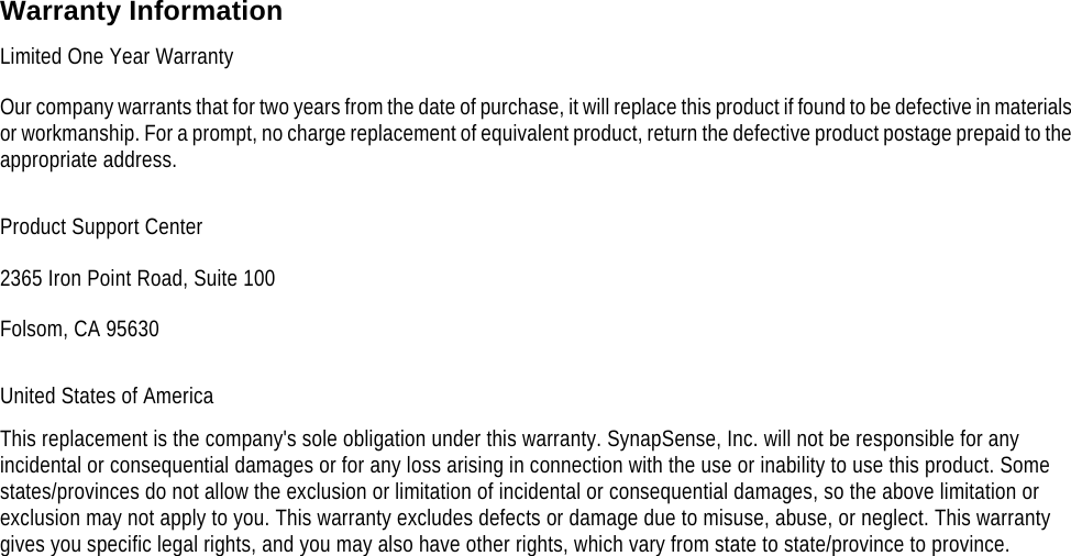     Warranty Information Limited One Year Warranty Our company warrants that for two years from the date of purchase, it will replace this product if found to be defective in materials or workmanship. For a prompt, no charge replacement of equivalent product, return the defective product postage prepaid to the appropriate address. Product Support Center 2365 Iron Point Road, Suite 100 Folsom, CA 95630 United States of America This replacement is the company's sole obligation under this warranty. SynapSense, Inc. will not be responsible for any incidental or consequential damages or for any loss arising in connection with the use or inability to use this product. Some states/provinces do not allow the exclusion or limitation of incidental or consequential damages, so the above limitation or exclusion may not apply to you. This warranty excludes defects or damage due to misuse, abuse, or neglect. This warranty gives you specific legal rights, and you may also have other rights, which vary from state to state/province to province.  
