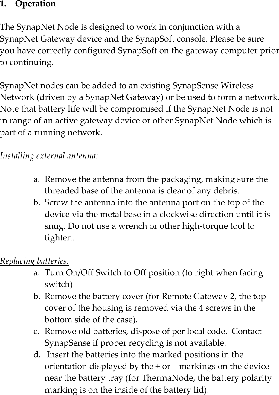    1.  OperationTheSynapNetNodeisdesignedtoworkinconjunctionwithaSynapNetGatewaydeviceandtheSynapSoftconsole.PleasebesureyouhavecorrectlyconfiguredSynapSoftonthegatewaycomputerpriortocontinuing.SynapNetnodescanbeaddedtoanexistingSynapSenseWirelessNetwork(drivenbyaSynapNetGateway)orbeusedtoformanetwork.NotethatbatterylifewillbecompromisediftheSynapNetNodeisnotinrangeofanactivegatewaydeviceorotherSynapNetNodewhichispartofarunningnetwork.Installingexternalantenna:a. Removetheantennafromthepackaging,makingsurethethreadedbaseoftheantennaisclearofanydebris.b. Screwtheantennaintotheantennaportonthetopofthedeviceviathemetalbaseinaclockwisedirectionuntilitissnug.Donotuseawrenchorotherhigh‐torquetooltotighten.Replacingbatteries:a. TurnOn/OffSwitchtoOffposition(torightwhenfacingswitch)b. Removethebatterycover(forRemoteGateway2,thetopcoverofthehousingisremovedviathe4screwsinthebottomsideofthecase).c. Removeoldbatteries,disposeofperlocalcode.ContactSynapSenseifproperrecyclingisnotavailable.d. Insertthebatteriesintothemarkedpositionsintheorientationdisplayedbythe+or&ndash;markingsonthedevicenearthebatterytray(forThermaNode,thebatterypolaritymarkingisontheinsideofthebatterylid).