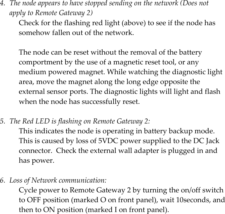    4. Thenodeappearstohavestoppedsendingonthenetwork(DoesnotapplytoRemoteGateway2)Checkfortheflashingredlight(above)toseeifthenodehassomehowfallenoutofthenetwork.Thenodecanberesetwithouttheremovalofthebatterycomportmentbytheuseofamagneticresettool,oranymediumpoweredmagnet.Whilewatchingthediagnosticlightarea,movethemagnetalongthelongedgeoppositetheexternalsensorports.Thediagnosticlightswilllightandflashwhenthenodehassuccessfullyreset.5. TheRedLEDisflashingonRemoteGateway2:Thisindicatesthenodeisoperatinginbatterybackupmode.Thisiscausedbylossof5VDCpowersuppliedtotheDCJackconnector.Checktheexternalwalladapterispluggedinandhaspower.6. LossofNetworkcommunication:CyclepowertoRemoteGateway2byturningtheon/offswitchtoOFFposition(markedOonfrontpanel),wait10seconds,andthentoONposition(markedIonfrontpanel).