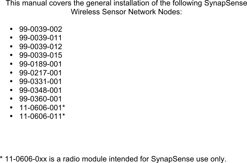    This manual covers the general installation of the following SynapSense Wireless Sensor Network Nodes:  &bull; 99-0039-002 &bull; 99-0039-011 &bull; 99-0039-012 &bull; 99-0039-015 &bull; 99-0189-001 &bull; 99-0217-001 &bull; 99-0331-001 &bull; 99-0348-001 &bull; 99-0360-001 &bull; 11-0606-001* &bull; 11-0606-011*    * 11-0606-0xx is a radio module intended for SynapSense use only.
