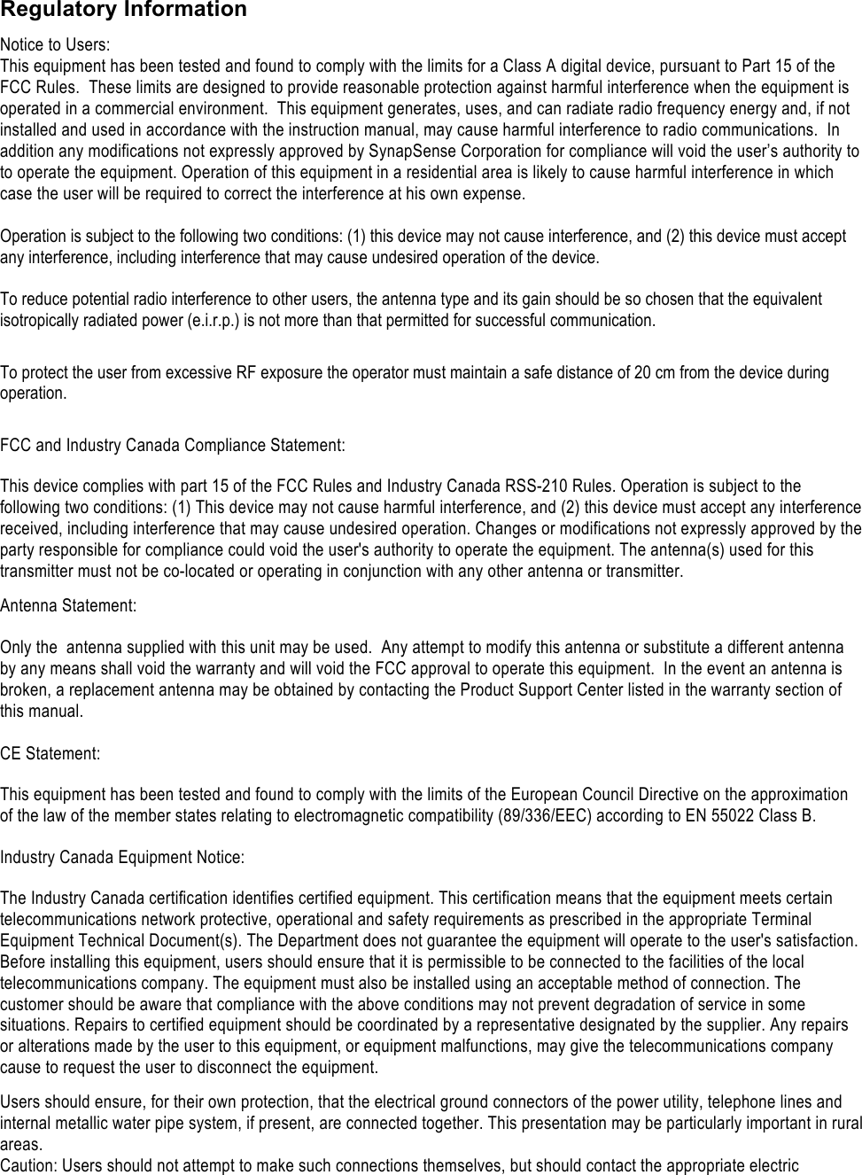    Regulatory Information Notice to Users: This equipment has been tested and found to comply with the limits for a Class A digital device, pursuant to Part 15 of the FCC Rules.  These limits are designed to provide reasonable protection against harmful interference when the equipment is operated in a commercial environment.  This equipment generates, uses, and can radiate radio frequency energy and, if not installed and used in accordance with the instruction manual, may cause harmful interference to radio communications.  In addition any modifications not expressly approved by SynapSense Corporation for compliance will void the user&rsquo;s authority to to operate the equipment. Operation of this equipment in a residential area is likely to cause harmful interference in which case the user will be required to correct the interference at his own expense.  Operation is subject to the following two conditions: (1) this device may not cause interference, and (2) this device must accept any interference, including interference that may cause undesired operation of the device.  To reduce potential radio interference to other users, the antenna type and its gain should be so chosen that the equivalent isotropically radiated power (e.i.r.p.) is not more than that permitted for successful communication.  To protect the user from excessive RF exposure the operator must maintain a safe distance of 20 cm from the device during operation.  FCC and Industry Canada Compliance Statement: This device complies with part 15 of the FCC Rules and Industry Canada RSS-210 Rules. Operation is subject to the following two conditions: (1) This device may not cause harmful interference, and (2) this device must accept any interference received, including interference that may cause undesired operation. Changes or modifications not expressly approved by the party responsible for compliance could void the user's authority to operate the equipment. The antenna(s) used for this transmitter must not be co-located or operating in conjunction with any other antenna or transmitter. Antenna Statement:  Only the  antenna supplied with this unit may be used.  Any attempt to modify this antenna or substitute a different antenna by any means shall void the warranty and will void the FCC approval to operate this equipment.  In the event an antenna is broken, a replacement antenna may be obtained by contacting the Product Support Center listed in the warranty section of this manual.  CE Statement: This equipment has been tested and found to comply with the limits of the European Council Directive on the approximation of the law of the member states relating to electromagnetic compatibility (89/336/EEC) according to EN 55022 Class B. Industry Canada Equipment Notice: The Industry Canada certification identifies certified equipment. This certification means that the equipment meets certain telecommunications network protective, operational and safety requirements as prescribed in the appropriate Terminal Equipment Technical Document(s). The Department does not guarantee the equipment will operate to the user's satisfaction. Before installing this equipment, users should ensure that it is permissible to be connected to the facilities of the local telecommunications company. The equipment must also be installed using an acceptable method of connection. The customer should be aware that compliance with the above conditions may not prevent degradation of service in some situations. Repairs to certified equipment should be coordinated by a representative designated by the supplier. Any repairs or alterations made by the user to this equipment, or equipment malfunctions, may give the telecommunications company cause to request the user to disconnect the equipment. Users should ensure, for their own protection, that the electrical ground connectors of the power utility, telephone lines and internal metallic water pipe system, if present, are connected together. This presentation may be particularly important in rural areas. Caution: Users should not attempt to make such connections themselves, but should contact the appropriate electric 