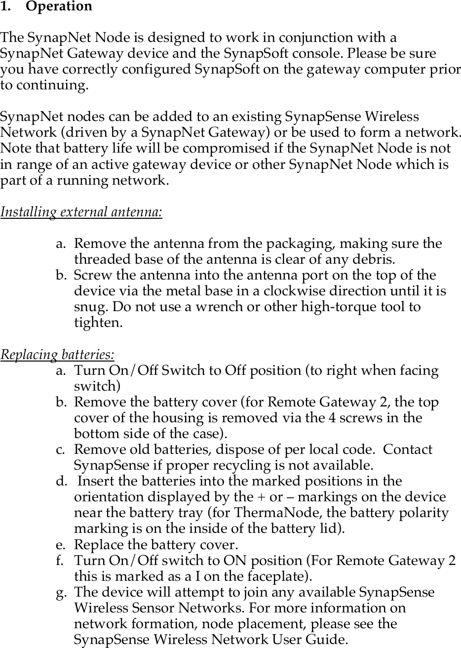    1.   Operation  The SynapNet Node is designed to work in conjunction with a SynapNet Gateway device and the SynapSoft console. Please be sure you have correctly configured SynapSoft on the gateway computer prior to continuing.  SynapNet nodes can be added to an existing SynapSense Wireless Network (driven by a SynapNet Gateway) or be used to form a network. Note that battery life will be compromised if the SynapNet Node is not in range of an active gateway device or other SynapNet Node which is part of a running network.  Installing external antenna:  a. Remove the antenna from the packaging, making sure the threaded base of the antenna is clear of any debris. b. Screw the antenna into the antenna port on the top of the device via the metal base in a clockwise direction until it is snug. Do not use a wrench or other high-torque tool to tighten.   Replacing batteries: a. Turn On/Off Switch to Off position (to right when facing switch) b. Remove the battery cover (for Remote Gateway 2, the top cover of the housing is removed via the 4 screws in the bottom side of the case). c. Remove old batteries, dispose of per local code.  Contact SynapSense if proper recycling is not available.  d.  Insert the batteries into the marked positions in the orientation displayed by the + or &ndash; markings on the device near the battery tray (for ThermaNode, the battery polarity marking is on the inside of the battery lid). e. Replace the battery cover. f. Turn On/Off switch to ON position (For Remote Gateway 2 this is marked as a I on the faceplate). g. The device will attempt to join any available SynapSense Wireless Sensor Networks. For more information on network formation, node placement, please see the SynapSense Wireless Network User Guide.  