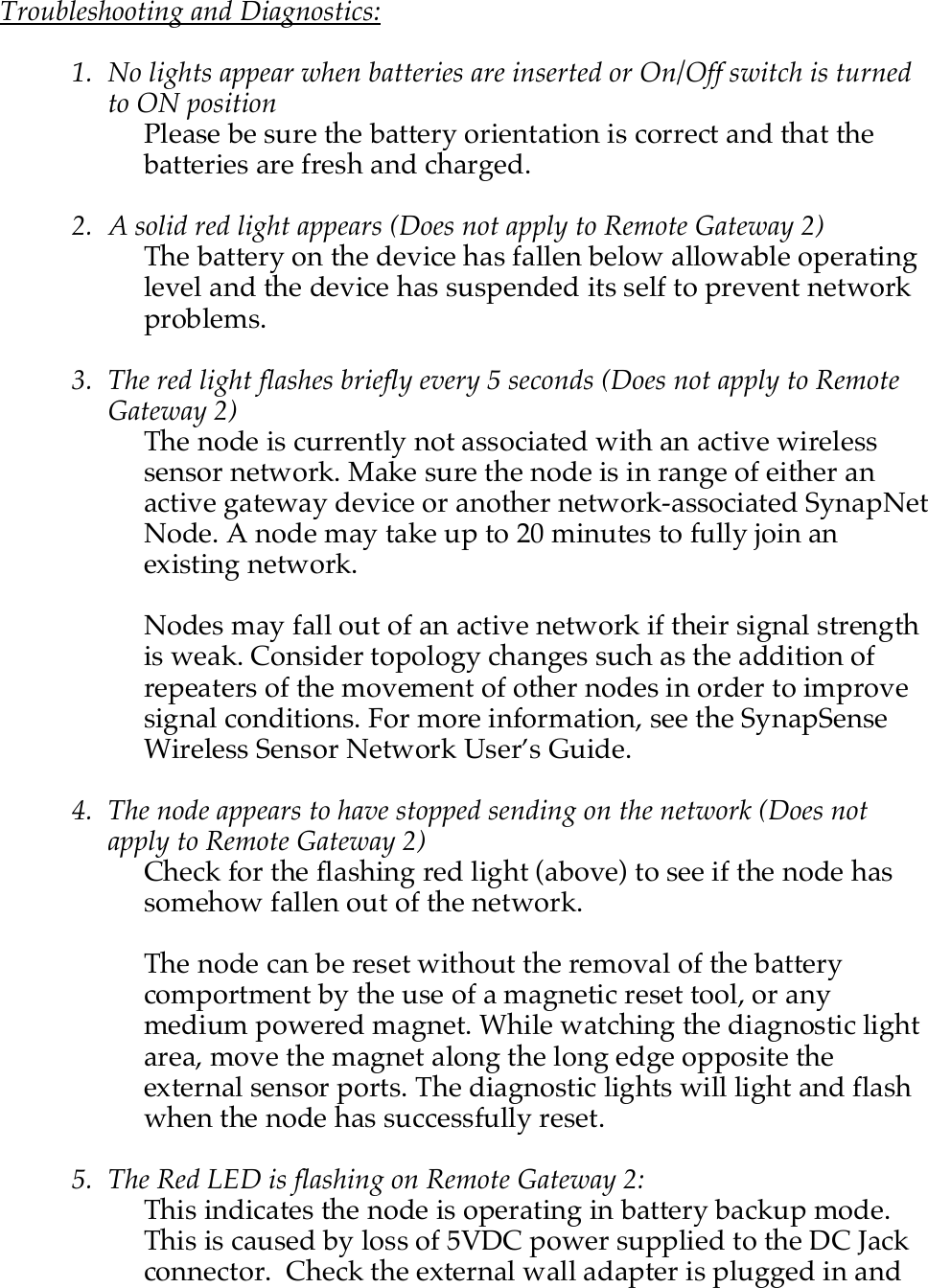    Troubleshooting and Diagnostics:  1. No lights appear when batteries are inserted or On/Off switch is turned to ON position Please be sure the battery orientation is correct and that the batteries are fresh and charged.  2. A solid red light appears (Does not apply to Remote Gateway 2) The battery on the device has fallen below allowable operating level and the device has suspended its self to prevent network problems.  3. The red light flashes briefly every 5 seconds (Does not apply to Remote Gateway 2) The node is currently not associated with an active wireless sensor network. Make sure the node is in range of either an active gateway device or another network-associated SynapNet Node. A node may take up to 20 minutes to fully join an existing network.   Nodes may fall out of an active network if their signal strength is weak. Consider topology changes such as the addition of repeaters of the movement of other nodes in order to improve signal conditions. For more information, see the SynapSense Wireless Sensor Network User&rsquo;s Guide.  4. The node appears to have stopped sending on the network (Does not apply to Remote Gateway 2) Check for the flashing red light (above) to see if the node has somehow fallen out of the network.   The node can be reset without the removal of the battery comportment by the use of a magnetic reset tool, or any medium powered magnet. While watching the diagnostic light area, move the magnet along the long edge opposite the external sensor ports. The diagnostic lights will light and flash when the node has successfully reset.  5. The Red LED is flashing on Remote Gateway 2: This indicates the node is operating in battery backup mode.  This is caused by loss of 5VDC power supplied to the DC Jack connector.  Check the external wall adapter is plugged in and 