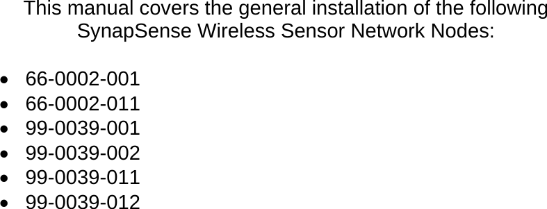 This manual covers the general installation of the following SynapSense Wireless Sensor Network Nodes:  &bull; 66-0002-001 &bull; 66-0002-011 &bull; 99-0039-001 &bull; 99-0039-002 &bull; 99-0039-011 &bull; 99-0039-012  