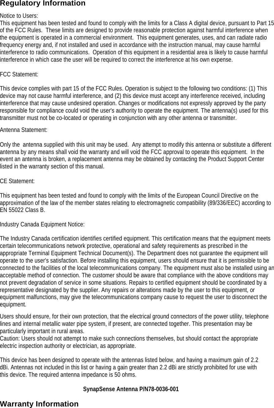 Regulatory Information Notice to Users: This equipment has been tested and found to comply with the limits for a Class A digital device, pursuant to Part 15 of the FCC Rules.  These limits are designed to provide reasonable protection against harmful interference when the equipment is operated in a commercial environment.  This equipment generates, uses, and can radiate radio frequency energy and, if not installed and used in accordance with the instruction manual, may cause harmful interference to radio communications.  Operation of this equipment in a residential area is likely to cause harmful interference in which case the user will be required to correct the interference at his own expense.  FCC Statement: This device complies with part 15 of the FCC Rules. Operation is subject to the following two conditions: (1) This device may not cause harmful interference, and (2) this device must accept any interference received, including interference that may cause undesired operation. Changes or modifications not expressly approved by the party responsible for compliance could void the user's authority to operate the equipment. The antenna(s) used for this transmitter must not be co-located or operating in conjunction with any other antenna or transmitter. Antenna Statement:  Only the  antenna supplied with this unit may be used.  Any attempt to modify this antenna or substitute a different antenna by any means shall void the warranty and will void the FCC approval to operate this equipment.  In the event an antenna is broken, a replacement antenna may be obtained by contacting the Product Support Center listed in the warranty section of this manual.  CE Statement: This equipment has been tested and found to comply with the limits of the European Council Directive on the approximation of the law of the member states relating to electromagnetic compatibility (89/336/EEC) according to EN 55022 Class B. Industry Canada Equipment Notice: The Industry Canada certification identifies certified equipment. This certification means that the equipment meets certain telecommunications network protective, operational and safety requirements as prescribed in the appropriate Terminal Equipment Technical Document(s). The Department does not guarantee the equipment will operate to the user's satisfaction. Before installing this equipment, users should ensure that it is permissible to be connected to the facilities of the local telecommunications company. The equipment must also be installed using an acceptable method of connection. The customer should be aware that compliance with the above conditions may not prevent degradation of service in some situations. Repairs to certified equipment should be coordinated by a representative designated by the supplier. Any repairs or alterations made by the user to this equipment, or equipment malfunctions, may give the telecommunications company cause to request the user to disconnect the equipment. Users should ensure, for their own protection, that the electrical ground connectors of the power utility, telephone lines and internal metallic water pipe system, if present, are connected together. This presentation may be particularly important in rural areas. Caution: Users should not attempt to make such connections themselves, but should contact the appropriate electric inspection authority or electrician, as appropriate. This device has been designed to operate with the antennas listed below, and having a maximum gain of 2.2 dBi. Antennas not included in this list or having a gain greater than 2.2 dBi are strictly prohibited for use with this device. The required antenna impedance is 50 ohms. SynapSense Antenna P/N78-0036-001 Warranty Information 
